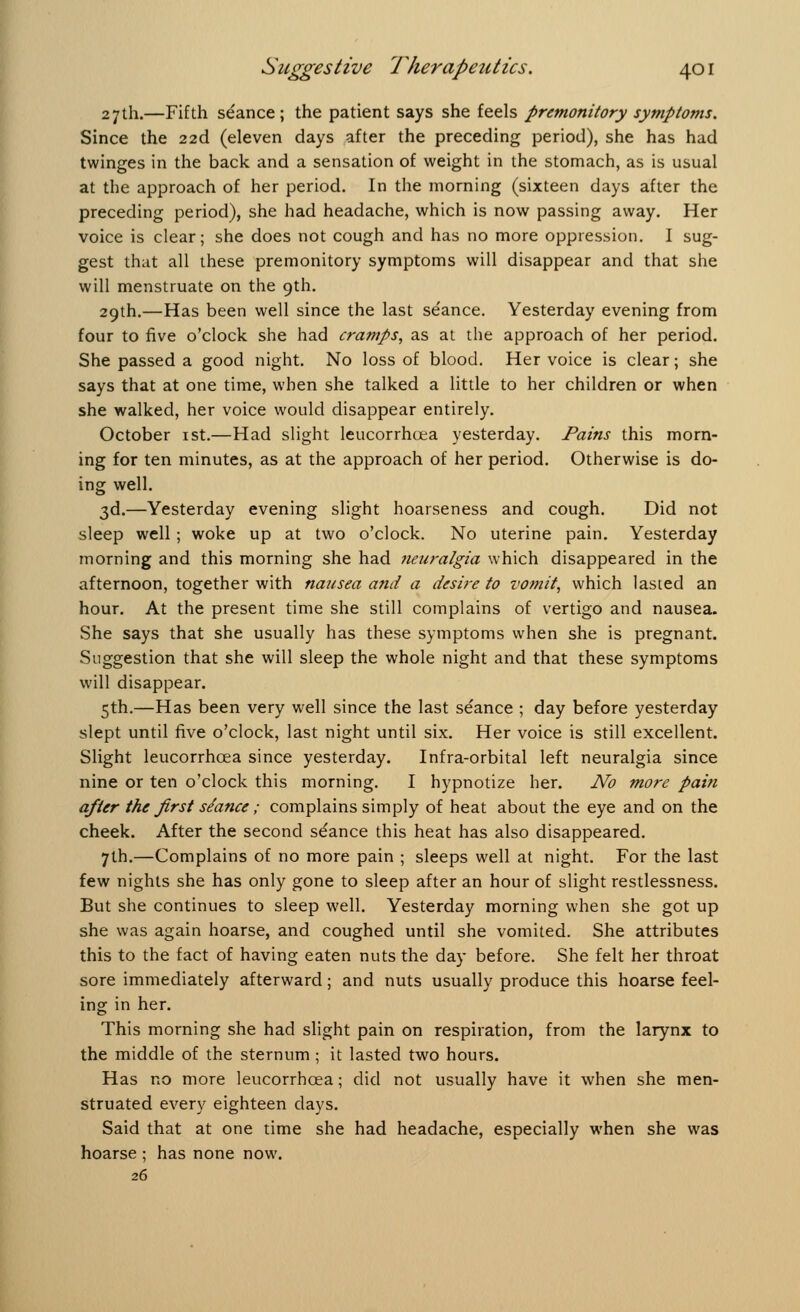 27th.—Fifth seance; the patient says she feels premonitory symptoms. Since the 22d (eleven days after the preceding period), she has had twinges in the back and a sensation of weight in the stomach, as is usual at the approach of her period. In the morning (sixteen days after the preceding period), she had headache, which is now passing away. Her voice is clear; she does not cough and has no more oppression. I sug- gest that all these premonitory symptoms will disappear and that she will menstruate on the 9th. 29th.—Has been well since the last seance. Yesterday evening from four to five o'clock she had cramps, as at the approach of her period. She passed a good night. No loss of blood. Her voice is clear; she says that at one time, when she talked a little to her children or when she walked, her voice would disappear entirely. October 1st.—Had slight leucorrhoea yesterday. Pains this morn- ing for ten minutes, as at the approach of her period. Otherwise is do- ing well. 3d.—Yesterday evening slight hoarseness and cough. Did not sleep well; woke up at two o'clock. No uterine pain. Yesterday morning and this morning she had neuralgia which disappeared in the afternoon, together with nausea and a desire to vomit, which lasted an hour. At the present time she still complains of vertigo and nausea. She says that she usually has these symptoms when she is pregnant. Suggestion that she will sleep the whole night and that these symptoms will disappear. 5th.—Has been very well since the last seance ; day before yesterday slept until five o'clock, last night until six. Her voice is still excellent. Slight leucorrhoea since yesterday. Infra-orbital left neuralgia since nine or ten o'clock this morning. I hypnotize her. No more pain after the first seance; complains simply of heat about the eye and on the cheek. After the second seance this heat has also disappeared. 7th.—Complains of no more pain ; sleeps well at night. For the last few nights she has only gone to sleep after an hour of slight restlessness. But she continues to sleep well. Yesterday morning when she got up she was again hoarse, and coughed until she vomited. She attributes this to the fact of having eaten nuts the day before. She felt her throat sore immediately afterward; and nuts usually produce this hoarse feel- ing in her. This morning she had slight pain on respiration, from the larynx to the middle of the sternum ; it lasted two hours. Has no more leucorrhoea; did not usually have it when she men- struated every eighteen clays. Said that at one time she had headache, especially when she was hoarse ; has none now. 26