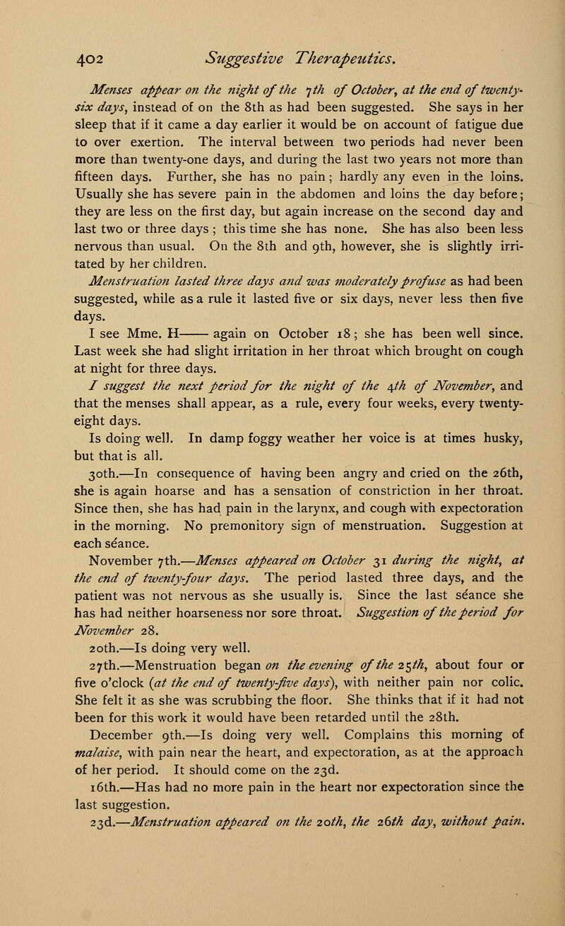 Menses appear on the night of the jth of October, at the end of twenty* six days, instead of on the 8th as had been suggested. She says in her sleep that if it came a day earlier it would be on account of fatigue due to over exertion. The interval between two periods had never been more than twenty-one days, and during the last two years not more than fifteen days. Further, she has no pain; hardly any even in the loins. Usually she has severe pain in the abdomen and loins the day before; they are less on the first day, but again increase on the second day and last two or three days ; this time she has none. She has also been less nervous than usual. On the 8th and 9th, however, she is slightly irri- tated by her children. Menstruation lasted three days and was moderately profuse as had been suggested, while as a rule it lasted five or six days, never less then five days. I see Mme. H again on October 18; she has been well since. Last week she had slight irritation in her throat which brought on cough at night for three days. I suggest the next period for the night of the 4th of November, and that the menses shall appear, as a rule, every four weeks, every twenty- eight days. Is doing well. In damp foggy weather her voice is at times husky, but that is all. 30th.—In consequence of having been angry and cried on the 26th, she is again hoarse and has a sensation of constriction in her throat. Since then, she has had pain in the larynx, and cough with expectoration in the morning. No premonitory sign of menstruation. Suggestion at each stance. November 7th.—Menses appeared on October 31 during the night, at the end of twenty-four days. The period lasted three days, and the patient was not nervous as she usually is. Since the last seance she has had neither hoarseness nor sore throat. Suggestion of the period for November 28. 20th.—Is doing very well. 27th.—Menstruation began on the evening of the 25th, about four or five o'clock (at the end of twenty-five days), with neither pain nor colic. She felt it as she was scrubbing the floor. She thinks that if it had not been for this work it would have been retarded until the 28th. December 9th.—Is doing very well. Complains this morning of malaise, with pain near the heart, and expectoration, as at the approach of her period. It should come on the 23d. 16th.—Has had no more pain in the heart nor expectoration since the last suggestion. 23d.—Menstruation appeared on the 20th, the 26th day, without pain.