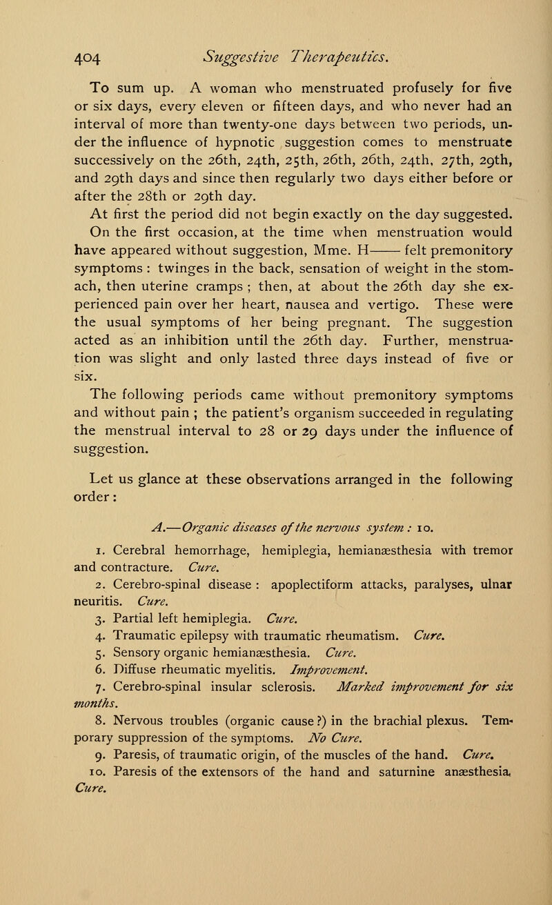 To sum up. A woman who menstruated profusely for five or six days, every eleven or fifteen days, and who never had an interval of more than twenty-one days between two periods, un- der the influence of hypnotic suggestion comes to menstruate successively on the 26th, 24th, 25th, 26th, 26th, 24th, 27th, 29th, and 29th days and since then regularly two days either before or after the 28th or 29th day. At first the period did not begin exactly on the day suggested. On the first occasion, at the time when menstruation would have appeared without suggestion, Mme. H felt premonitory symptoms : twinges in the back, sensation of weight in the stom- ach, then uterine cramps ; then, at about the 26th day she ex- perienced pain over her heart, nausea and vertigo. These were the usual symptoms of her being pregnant. The suggestion acted as an inhibition until the 26th day. Further, menstrua- tion was slight and only lasted three days instead of five or six. The following periods came without premonitory symptoms and without pain ; the patient's organism succeeded in regulating the menstrual interval to 28 or 29 days under the influence of suggestion. Let us glance at these observations arranged in the following order: A.—Organic diseases of the nervous system : 10. 1. Cerebral hemorrhage, hemiplegia, hemianesthesia with tremor and contracture. Cure. 2. Cerebro-spinal disease : apoplectiform attacks, paralyses, ulnar neuritis. Cure. 3. Partial left hemiplegia. Cure. 4. Traumatic epilepsy with traumatic rheumatism. Cure. 5. Sensory organic hemianesthesia. Cure. 6. Diffuse rheumatic myelitis. Improvement. 7. Cerebro-spinal insular sclerosis. Marked improvement for six months. 8. Nervous troubles (organic cause ?) in the brachial plexus. Tem- porary suppression of the symptoms. No Cure. 9. Paresis, of traumatic origin, of the muscles of the hand. Cure, 10. Paresis of the extensors of the hand and saturnine anaesthesia, Cure.