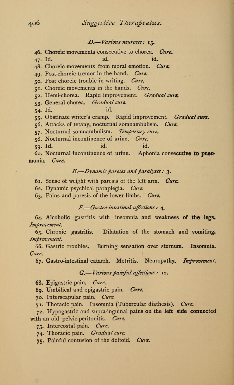 D.— Various neuroses: 15. 46. Choreic movements consecutive to chorea. Cure. 47. Id. id. id. 48. Choreic movements from moral emotion. Cure. 49. Post-choreic tremor in the hand. Cure. 50. Post choreic trouble in writing. Cure. 51. Choreic movements in the hands. Cure. 52. Hemi-chorea. Rapid improvement. Gradual cure. 53. General chorea. Gradual cure. 54. Id. id. 55. Obstinate writer's cramp. Rapid improvement. Gradual cure. 56. Attacks of tetany, nocturnal somnambulism. Cure. 57. Nocturnal somnambulism. Temporary cure. 58. Nocturnal incontinence of urine. Cure. 59. Id. id. id. 60. Nocturnal incontinence of urine. Aphonia consecutive to pneu- monia. Cure. JS.—Dynamic pareses andparalyses : 3. 61. Sense of weight with paresis of the left arm. Cure. 62. Dynamic psychical paraplegia. Cure. 63. Pains and paresis of the lower limbs. Cure. F.—Gastro-intestinalaffections: 4. 64. Alcoholic gastritis with insomnia and weakness of the legs. Improvement. 65. Chronic gastritis. Dilatation of the stomach and vomiting. Improvement. 66. Gastric troubles. Burning sensation over sternum. Insomnia. Cure. 67. Gastro-intestinal catarrh. Metritis. Neuropathy. Improvement. G.— Various painful affections: 12. 68. Epigastric pain. Cure. 69. Umbilical and epigastric pain. Cure. 70. Interscapular pain. Cure. 71. Thoracic pain. Insomnia (Tubercular diathesis). Cure. 72. Hypogastric and supra-inguinal pains on the left side connected with an old pelvic-peritonitis. Cure. 73. Intercostal pain. Cure. 74. Thoracic pain. Gradual cure. 75. Painful contusion of the deltoid. Cure.