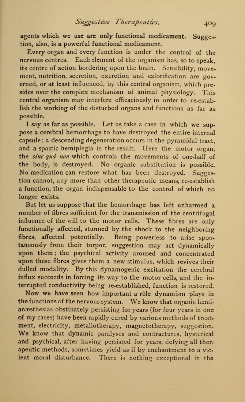 agents which we use are only functional medicament. Sugges. tion, also, is a powerful functional medicament. Every organ and every function is under the control of the nervous centres. Each element of the organism has, so to speak, its centre of action bordering upon the brain. Sensibility, move- ment, nutrition, secretion, excretion and calorification are gov- erned, or at least influenced, by this central organism, which pre- sides over the complex mechanism of animal physiology. This central organism may interfere efficaciously in order to re-estab- lish the working of the disturbed organs and functions as far as possible. I say as far as possible. Let us take a case in which we sup- pose a cerebral hemorrhage to have destroyed the entire internal capsule; a descending degeneration occurs in the pyramidal tract, and a spastic hemiplegia is the result. Here the motor organ, the sine qua non which controls the movements of one-half of the body, is destroyed. No organic substitution is possible. No medication can restore what has been destroyed. Sugges- tion cannot, any more than other therapeutic means, re-establish a function, the organ indispensable to the control of which no longer exists. But let us suppose that the hemorrhage has left unharmed a number of fibres sufficient for the transmission of the centrifugal influence of the will to the motor cells. These fibres are only functionally affected, stunned by the shock to the neighboring fibres, affected potentially. Being powerless to arise spon- taneously from their torpor, suggestion may act dynamically upon them; the psychical activity aroused and concentrated upon these fibres gives them a new stimulus, which revives their dulled modality. By this dynamogenic excitation the cerebral influx succeeds in forcing its way to the motor cells, and the in- terrupted conductivity being re-established, function is restored. Now we have seen how important a role dynamism plays in the functions of the nervous system. We know that organic hemi- anaesthesias obstinately persisting for years (for four years in one of my cases) have been rapidly cured by various methods of treat- ment, electricity, metallotherapy, magnetotherapy, suggestion. We know that dynamic paralyses and contractures, hysterical and psychical, after having persisted for years, defying all ther- apeutic methods, sometimes yield as if by enchantment to a vio- lent moral disturbance. There is nothing exceptional in the