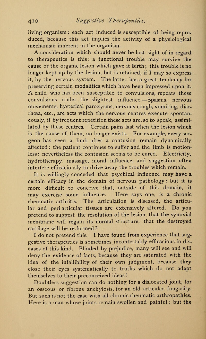 living organism: each act induced is susceptible of being repro- duced, because this act implies the activity of a physiological mechanism inherent in the organism. A consideration which should never be lost sight of in regard to therapeutics is this: a functional trouble may survive the cause or the organic lesion which gave it birth; this trouble is no longer kept up by the lesion, but is retained, if I may so express it, by the nervous system. The latter has a great tendency for preserving certain modalities which have been impressed upon it. A child who has been susceptible to convulsions, repeats these convulsions under the slightest influence.—Spasms, nervous movements, hysterical paroxysms, nervous cough, vomiting, diar- rhoea, etc., are acts which the nervous centres execute spontan- eously, if by frequent repetition these acts are, so to speak, assimi- lated by these centres. Certain pains last when the lesion which is the cause of them, no longer exists. For example, every sur- geon has seen a limb after a contusion remain dynamically affected: the patient continues to suffer and the limb is motion- less : nevertheless the contusion seems to be cured. Electricity, hydrotherapy, massage, moral influence, and suggestion often interfere efficaciously to drive away the troubles which remain. It is willingly conceded that psychical influence may have a certain efficacy in the domain of nervous pathology: but it is more difficult to conceive that, outside of this domain, it may exercise some influence. Here says one, is a chronic rheumatic arthritis. The articulation is diseased, the articu- lar and peri-articular tissues are extensively altered. Do you pretend to suggest the resolution of the lesion, that the synovial membrane will regain its normal structure, that the destroyed cartilage will be re-formed ? I do not pretend this. I have found from experience that sug- gestive therapeutics is sometimes incontestably efficacious in dis- eases of this kind. Blinded by prejudice, many will see and will deny the evidence of facts, because they are saturated with the idea of the infallibility of their own judgment, because they close their eyes systematically to truths which do not adapt themselves to their preconceived ideas! Doubtless suggestion can do nothing for a dislocated joint, for an osseous or fibrous anchylosis, for an old articular fungosity. But such is not the case with all chronic rheumatic arthropathies. Here is a man whose joints remain swollen and painful; but the