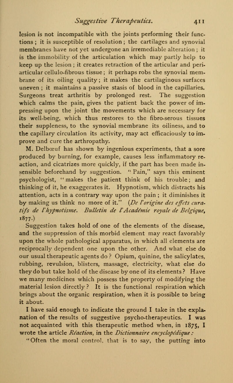 lesion is not incompatible with the joints performing their func- tions ; it is susceptible of resolution ; the cartilages and synovial membranes have not yet undergone an irremediable alteration ; it is the immobility of the articulation which may partly help to keep up the lesion ; it creates retraction of the articular and peri- articular cellulo-fibrous tissue ; it perhaps robs the synovial mem- brane of its oiling quality; it makes the cartilaginous surfaces uneven ; it maintains a passive stasis of blood in the capillaries. Surgeons treat arthritis by prolonged rest. The suggestion which calms the pain, gives the patient back the power of im- pressing upon the joint the movements which are necessary for its well-being, which thus restores to the fibro-serous tissues their suppleness, to the synovial membrane its oiliness, and to the capillary circulation its activity, may act efficaciously to im- prove and cure the arthropathy. M. Delboeuf has shown by ingenious experiments, that a sore produced by burning, for example, causes less inflammatory re- action, and cicatrizes more quickly, if the part has been made in- sensible beforehand by suggestion. Pain, says this eminent psychologist, makes the patient think of his trouble; and thinking of it, he exaggerates it. Hypnotism, which distracts his attention, acts in a contrary way upon the pain ; it diminishes it by making us think no more of it. (De Vorigine des effets cura- tifs de riiypnotisme. Bulletin de V Acade'mie royale de Belgique, 1877.) Suggestion takes hold of one of the elements of the disease, and the suppression of this morbid element may react favorably upon the whole pathological apparatus, in which all elements are reciprocally dependent one upon the other. And what else do our usual therapeutic agents do ? Opium, quinine, the salicylates, rubbing, revulsion, blisters, massage, electricity, what else do they do but take hold of the disease by one of its elements ? Have we many medicines which possess the property of modifying the material lesion directly ? It is the functional respiration which brings about the organic respiration, when it is possible to bring it about. I have said enough to indicate the ground I take in the expla- nation of the results of suggestive psycho-therapeutics. I was not acquainted with this therapeutic method when, in 1875, I wrote the article Reaction, in the Dictionnaire encyclopedique : Often the moral control, that is to say, the putting into