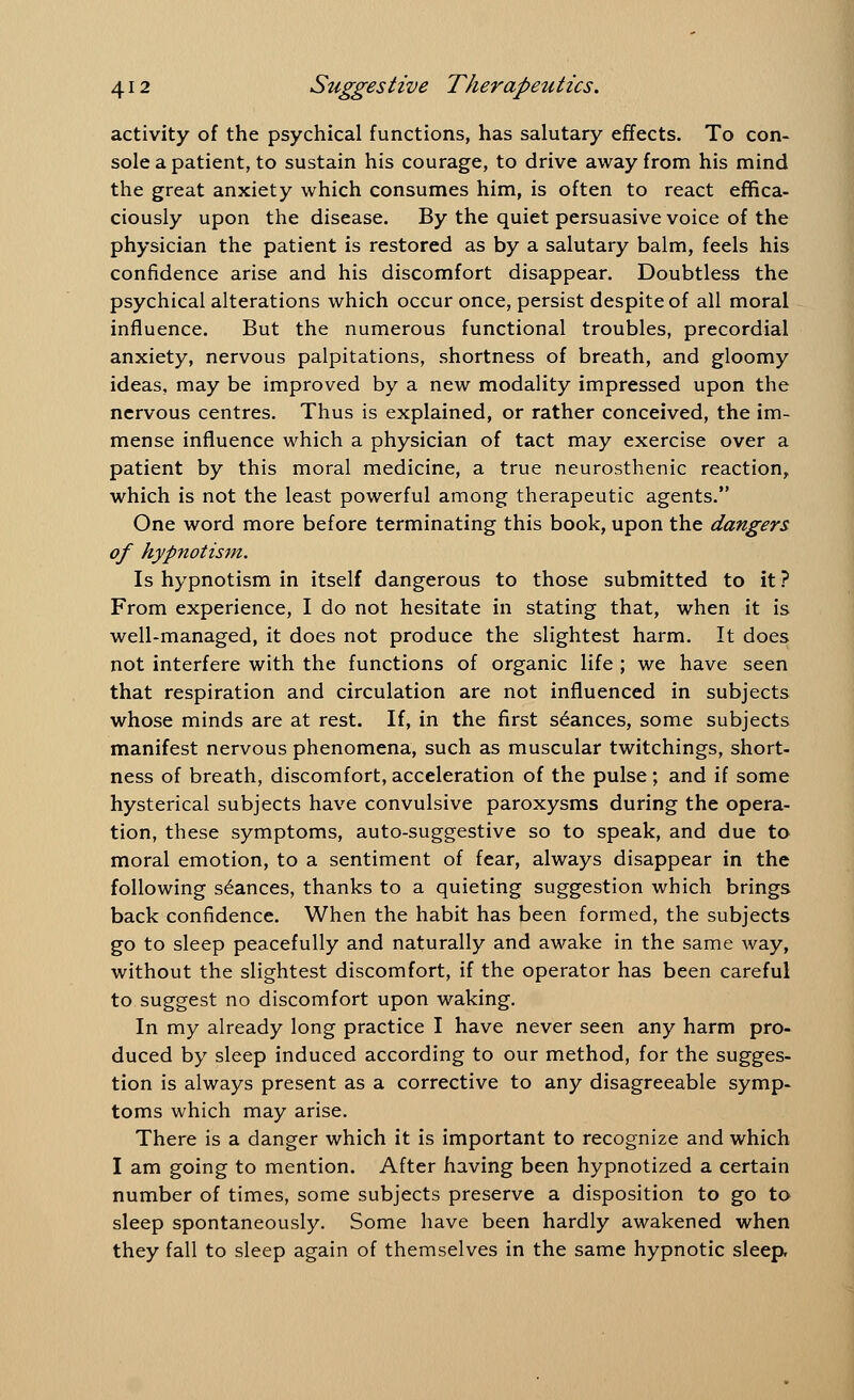 activity of the psychical functions, has salutary effects. To con- sole a patient, to sustain his courage, to drive away from his mind the great anxiety which consumes him, is often to react effica- ciously upon the disease. By the quiet persuasive voice of the physician the patient is restored as by a salutary balm, feels his confidence arise and his discomfort disappear. Doubtless the psychical alterations which occur once, persist despite of all moral influence. But the numerous functional troubles, precordial anxiety, nervous palpitations, shortness of breath, and gloomy ideas, may be improved by a new modality impressed upon the nervous centres. Thus is explained, or rather conceived, the im- mense influence which a physician of tact may exercise over a patient by this moral medicine, a true neurosthenic reaction, which is not the least powerful among therapeutic agents. One word more before terminating this book, upon the dangers of hypnotism. Is hypnotism in itself dangerous to those submitted to it ? From experience, I do not hesitate in stating that, when it is well-managed, it does not produce the slightest harm. It does not interfere with the functions of organic life ; we have seen that respiration and circulation are not influenced in subjects whose minds are at rest. If, in the first seances, some subjects manifest nervous phenomena, such as muscular twitchings, short- ness of breath, discomfort,acceleration of the pulse; and if some hysterical subjects have convulsive paroxysms during the opera- tion, these symptoms, auto-suggestive so to speak, and due to moral emotion, to a sentiment of fear, always disappear in the following seances, thanks to a quieting suggestion which brings back confidence. When the habit has been formed, the subjects go to sleep peacefully and naturally and awake in the same way, without the slightest discomfort, if the operator has been careful to suggest no discomfort upon waking. In my already long practice I have never seen any harm pro- duced by sleep induced according to our method, for the sugges- tion is always present as a corrective to any disagreeable symp- toms which may arise. There is a danger which it is important to recognize and which I am going to mention. After having been hypnotized a certain number of times, some subjects preserve a disposition to go to sleep spontaneously. Some have been hardly awakened when they fall to sleep again of themselves in the same hypnotic sleep,