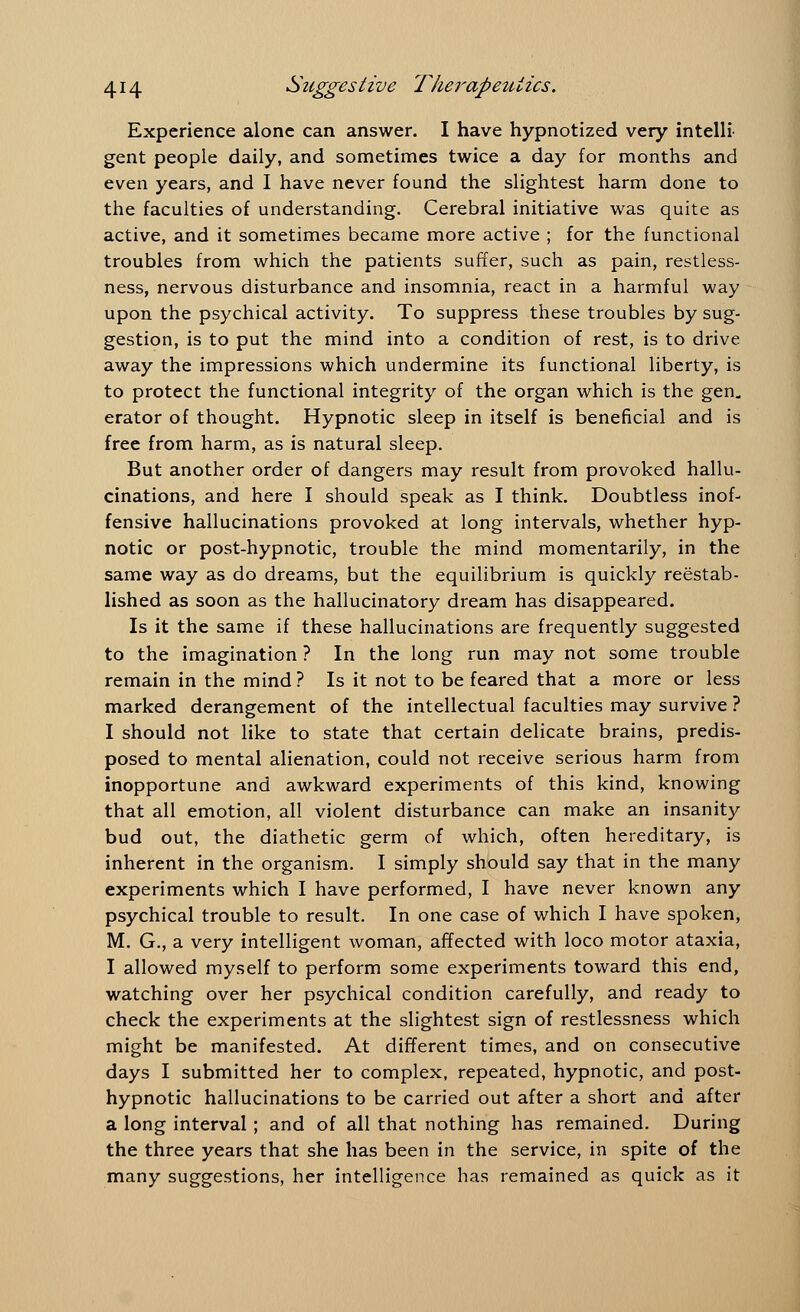 Experience alone can answer. I have hypnotized very intelli- gent people daily, and sometimes twice a day for months and even years, and I have never found the slightest harm done to the faculties of understanding. Cerebral initiative was quite as active, and it sometimes became more active ; for the functional troubles from which the patients suffer, such as pain, restless- ness, nervous disturbance and insomnia, react in a harmful way upon the psychical activity. To suppress these troubles by sug- gestion, is to put the mind into a condition of rest, is to drive away the impressions which undermine its functional liberty, is to protect the functional integrity of the organ which is the gen. erator of thought. Hypnotic sleep in itself is beneficial and is free from harm, as is natural sleep. But another order of dangers may result from provoked hallu- cinations, and here I should speak as I think. Doubtless inof- fensive hallucinations provoked at long intervals, whether hyp- notic or post-hypnotic, trouble the mind momentarily, in the same way as do dreams, but the equilibrium is quickly reestab- lished as soon as the hallucinatory dream has disappeared. Is it the same if these hallucinations are frequently suggested to the imagination ? In the long run may not some trouble remain in the mind ? Is it not to be feared that a more or less marked derangement of the intellectual faculties may survive ? I should not like to state that certain delicate brains, predis- posed to mental alienation, could not receive serious harm from inopportune and awkward experiments of this kind, knowing that all emotion, all violent disturbance can make an insanity bud out, the diathetic germ of which, often hereditary, is inherent in the organism. I simply should say that in the many experiments which I have performed, I have never known any psychical trouble to result. In one case of which I have spoken, M. G., a very intelligent woman, affected with loco motor ataxia, I allowed myself to perform some experiments toward this end, watching over her psychical condition carefully, and ready to check the experiments at the slightest sign of restlessness which might be manifested. At different times, and on consecutive days I submitted her to complex, repeated, hypnotic, and post- hypnotic hallucinations to be carried out after a short and after a long interval ; and of all that nothing has remained. During the three years that she has been in the service, in spite of the many suggestions, her intelligence has remained as quick as it