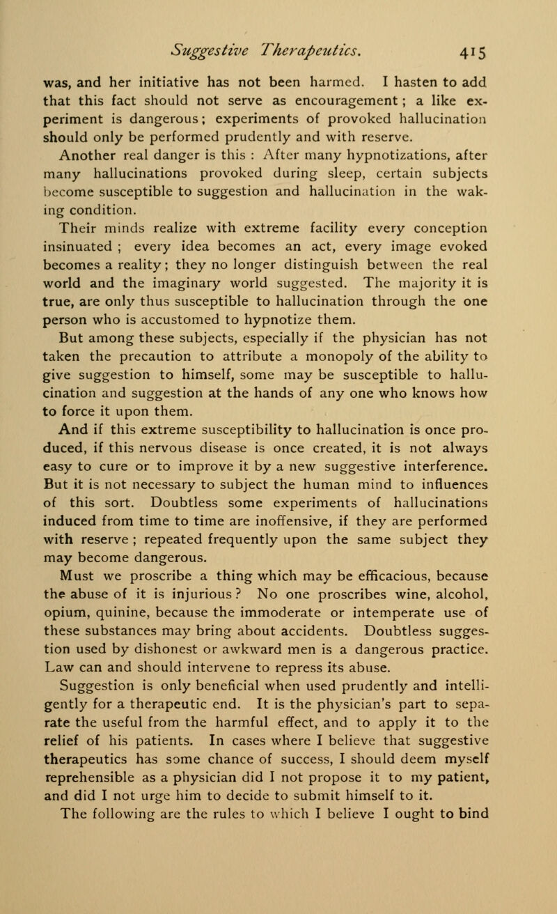was, and her initiative has not been harmed. I hasten to add that this fact should not serve as encouragement; a like ex- periment is dangerous; experiments of provoked hallucination should only be performed prudently and with reserve. Another real danger is this : After many hypnotizations, after many hallucinations provoked during sleep, certain subjects become susceptible to suggestion and hallucination in the wak- ing condition. Their minds realize with extreme facility every conception insinuated ; every idea becomes an act, every image evoked becomes a reality; they no longer distinguish between the real world and the imaginary world suggested. The majority it is true, are only thus susceptible to hallucination through the one person who is accustomed to hypnotize them. But among these subjects, especially if the physician has not taken the precaution to attribute a monopoly of the ability to give suggestion to himself, some may be susceptible to hallu- cination and suggestion at the hands of any one who knows how to force it upon them. And if this extreme susceptibility to hallucination is once pro- duced, if this nervous disease is once created, it is not always easy to cure or to improve it by a new suggestive interference. But it is not necessary to subject the human mind to influences of this sort. Doubtless some experiments of hallucinations induced from time to time are inoffensive, if they are performed with reserve ; repeated frequently upon the same subject they may become dangerous. Must we proscribe a thing which may be efficacious, because the abuse of it is injurious ? No one proscribes wine, alcohol, opium, quinine, because the immoderate or intemperate use of these substances may bring about accidents. Doubtless sugges- tion used by dishonest or awkward men is a dangerous practice. Law can and should intervene to repress its abuse. Suggestion is only beneficial when used prudently and intelli- gently for a therapeutic end. It is the physician's part to sepa- rate the useful from the harmful effect, and to apply it to the relief of his patients. In cases where I believe that suggestive therapeutics has some chance of success, I should deem myself reprehensible as a physician did I not propose it to my patient, and did I not urge him to decide to submit himself to it. The following are the rules to which I believe I ought to bind
