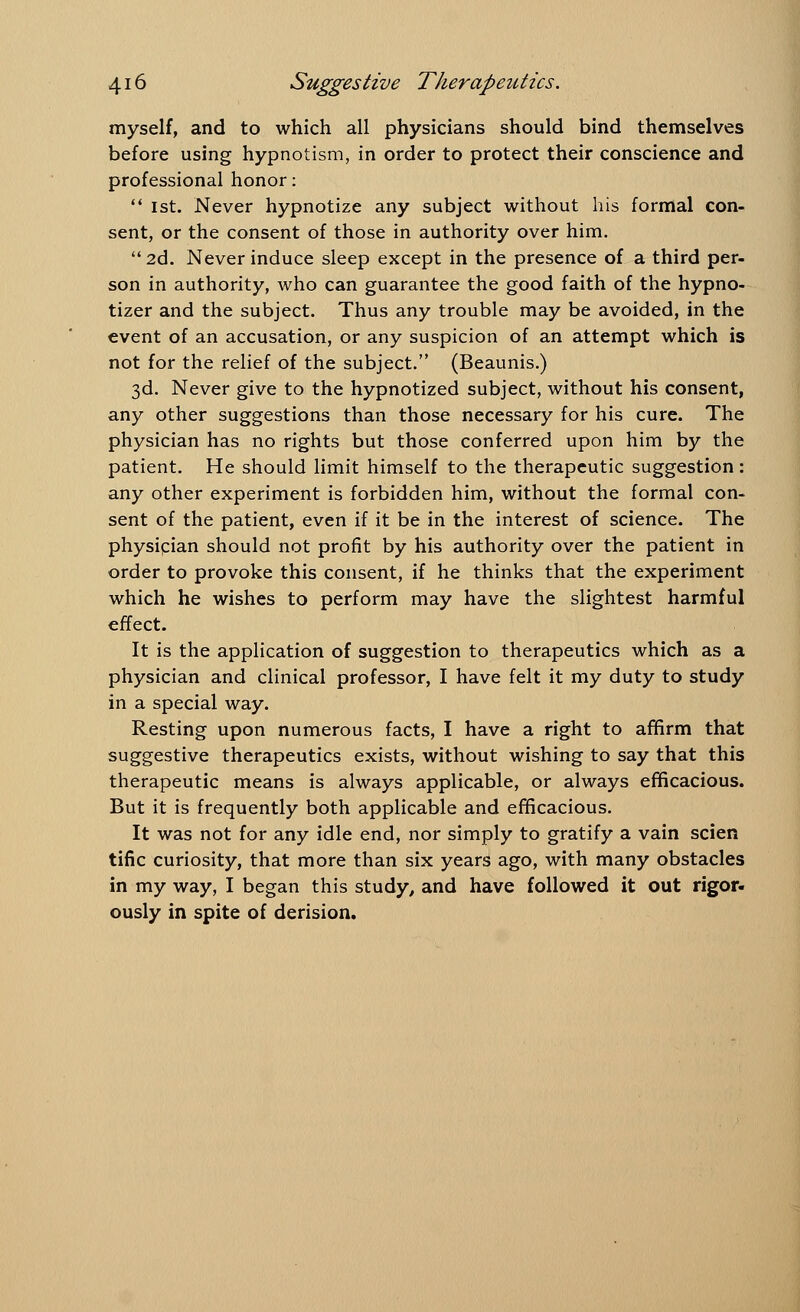 myself, and to which all physicians should bind themselves before using hypnotism, in order to protect their conscience and professional honor: 1st. Never hypnotize any subject without his formal con- sent, or the consent of those in authority over him. 2d. Never induce sleep except in the presence of a third per- son in authority, who can guarantee the good faith of the hypno- tizer and the subject. Thus any trouble may be avoided, in the event of an accusation, or any suspicion of an attempt which is not for the relief of the subject. (Beaunis.) 3d. Never give to the hypnotized subject, without his consent, any other suggestions than those necessary for his cure. The physician has no rights but those conferred upon him by the patient. He should limit himself to the therapeutic suggestion: any other experiment is forbidden him, without the formal con- sent of the patient, even if it be in the interest of science. The physician should not profit by his authority over the patient in order to provoke this consent, if he thinks that the experiment which he wishes to perform may have the slightest harmful effect. It is the application of suggestion to therapeutics which as a physician and clinical professor, I have felt it my duty to study in a special way. Resting upon numerous facts, I have a right to affirm that suggestive therapeutics exists, without wishing to say that this therapeutic means is always applicable, or always efficacious. But it is frequently both applicable and efficacious. It was not for any idle end, nor simply to gratify a vain scien tific curiosity, that more than six years ago, with many obstacles in my way, I began this study, and have followed it out rigor- ously in spite of derision.