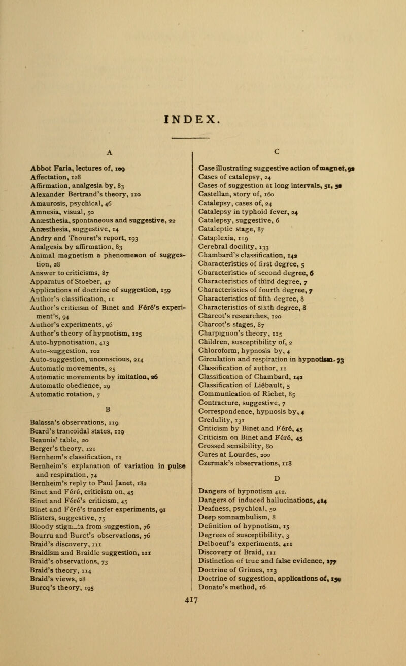 INDEX. Abbot Faria, lectures of, 109 Affectation, 128 Affirmation, analgesia by, 83 Alexander Bertrand's theory, no Amaurosis, psychical, 46 Amnesia, visual, 50 Anaesthesia, spontaneous and suggestive, 22 Anaesthesia, suggestive, 14 Andry and Thouret's report, 193 Analgesia by affirmation, 83 Animal magnetism a phenomemon of sugges- tion, 28 Answer to criticisms, 87 Apparatus of Stoeber, 47 Applications of doctrine of suggestion, 159 Author's classification, 11 Author's criticism of Binet and F6r6's experi- ment's, 94 Author's experiments, 96 Author's theory of hypnotism, 125 Auto-hypnotisation, 413 Auto-suggestion, 102 Auto-suggestion, unconscious, 214 Automatic movements, 25 Automatic movements by imitation, 06 Automatic obedience, 29 Automatic rotation, 7 B Balassa's observations, 119 Beard's trancoidal states, 119 Beaunis' table, 20 Berger's theory, 121 Bernheim's classification, ti Bernheim's explanation of variation in pulse and respiration, 74 Bernheim's reply to Paul Janet, 182 Binet and Fer6, criticism on, 45 Binet and F6r6's criticism, 45 Binet and F6r6's transfer experiments, 91 Blisters, suggestive, 75 Bloody stigm_;a from suggestion, 76 Bourru and Buret's observations, 76 Braid's discovery, in Braidism and Braidic suggestion, hi Braid's observations, 73 Braid's theory, 114 Braid's views, 28 Burcq's theory, 19s Case illustrating suggestive action of magnet, 9* Cases of catalepsy, 24 Cases of suggestion at long intervals, 51, j» Castellan, story of, 160 Catalepsy, cases of, 24 Catalepsy in typhoid fever, 24 Catalepsy, suggestive, 6 Cataleptic stage, 87 Cataplexia, 119 Cerebral docility, 133 Chambard's classification, 14a Characteristics of first degree, 5 Characteristics of second degree, 6 Characteristics of third degree, 7 Characteristics of fourth degree, 7 Characteristics of fifth degree, 8 Characteristics of sixth degree, 8 Charcot's researches, 120 Charcot's stages, 87 Charpignon's theory, 115 Children, susceptibility of, 2 Chloroform, hypnosis by, 4 Circulation and respiration in hypnotism. 73 Classification of author, n Classification of Chambard, 142 Classification of LiSbault, 5 Communication of Richet, 85 Contracture, suggestive, 7 Correspondence, hypnosis by, 4 Credulity, 131 Criticism by Binet and F6r6, 45 Criticism on Binet and F6r6, 45 Crossed sensibility, 80 Cures at Lourdes, 200 Czermak's observations, 118 Dangers of hypnotism 412. Dangers of induced hallucinations, 414 Deafness, psychical, 50 Deep somnambulism, 8 Definition of hypnotism, 15 Degrees of susceptibility, 3 Delboeuf's experiments, 411 Discovery of Braid, in Distinction of true and false evidence, tjf Doctrine of Grimes, 113 Doctrine of suggestion, applications of, 159 Donato's method, 16