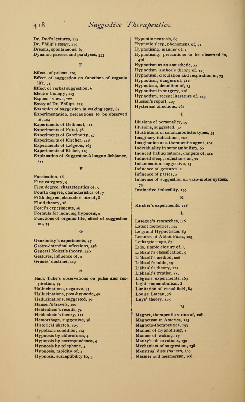 Dr. Dod's lectures, 113 Dr. Philip's essay, 115 Dreams, spontaneous, 67 Dynamic pareses and paralyses, 353 E Effects of prisms, 103 Effect of suggestion on functions of organic life, 74 Effect of verbal suggestion, 6 Electro-biology, 113 Espinas' views, 122 Essay of Dr. Philips, 115 Examples of suggestion in waking state, Si Experimentation, precautions to be observed in, 104 Experiments of Delboeuf, 411 Experiments of Forel, 76 Experiments of Ganzinotty, 47 Experiments of Kircher, 118 Experiments of Liegeois, 163 Experiments of Richet, 119 Explanation of Suggestion d, longue 6ch6ance, 144 Fascination, 16 First category, 9 First degree, characteristics of, 5 Fourth degree, characteristics of, 7 Fifth degree, characteristics of, 8 Fluid theory, 38 Forel's experiments, 76 Formula for inducing hypnosis, 2 Functions of organic life, effect of suggestion on, 74 Ganzinotty's experiments, 47 Gastro-intestinal affections, 356 General Noizet's theory, no Gestures, influence of, 2 Grimes' doctrine, 113 H Hack Tuke's observations on pulse and res- piration, 74 Hallucinations, negative, 43 Hallucinations, post-hypnotic, 40 Hallucinations, suggested, 30 Hansen's travels, 120 Heidenhein's results, 74 Heidenhein's theory, 121 Hemorrhage, suggestive, 76 Historical sketch, 105 Hypotaxic condition, 114 Hypnosis by chloroform, 4 Hypnosis by correspondence, 4 Hypnosis by telephone, 4 Hypnosis, rapidity of, 1 Hypnosis, susceptibility to, 5 Hypnotic neurosis, 89 Hypnotic sleep, phenomena of, 21 Hypnotising, manner of, 1 Hypnotising, precautions to be observed in, 416 Hypnotism as an anaesthetic, 22 Hypnotism, author's theory of, 125 Hypnotism, circulation and respiration in, 73 Hypnotism, dangers of, 412 Hypnotism, definition of, 15 Hypnotism in surgery, 116 Hypnotism, recent literature of, 123 Husson's report, 107 Hysterical affections, 262 Illusions of personality, 59 Illusions, suggested, 30 Illustrations of somnambulistic types, 53 Imaginary indications, 100 Imagination as a therapeutic agent, 192 Individuality in somnambulism, 60 Induced hallucinations, dangers of, 4x4 Induced sleep, reflections on, 72 Inflammation, suggestive, 75 Influence of gestures. 2 Influence of passes, 2 Influence of suggestion on vaso-motor system. 75 Instinctive imbecility, 179 K Kircher's experiments, 118 L Lasegue's researches, 116 Latent memories, 144 Le grand Hypnotisme, 89 Lectures of Abbot Faria, 109 Lethargic stage, 87 Lids, simple closure of, 3 Liebault's classification, 5 Lifibault's method, 206 Liebault's table, 19 Liebauk's theory, 117 LiGbault's treatise, 117 Liegeois' experiments, 16? Light somnambulism. 3 Limitation of visual fieH, 84 Louise Lateau, 76 Luys' theory, 125 M Magnet, therapeutic virtue of, 230 Magnetism in America, 113 Magneto-therapeutics, 193 Manner of hypnotising, 1 Manner of waking, 17 Maury's observations, 130 Mechanism of suggestion, 138 Menstrual disturbances, 399 Mesmer and mesmerism, 106