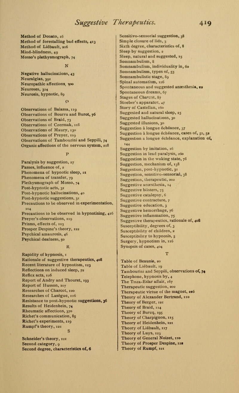 Method of Donato, 16 Method of forestalling bad effects, 413 Method of Li6bault, 206 Mind-blindness, 49 Mosso's plethysmograph, 74 N Negative hallucinations, 43 Neuralgias, 392 Neuropathic affections, ^00 Neuroses, 324 Neurosis, hypnotic, 89 Observations of Balassa, 119 Observations of Bourru and Burot, 76 Observations of Braid, 73 Observations of Czermak, 118 Observations of Maury, 130 Observations of Preyer, 119 Observations of Tambourini and Seppili, 74 Organic affections of the nervous system, 218 Paralysis by suggestion, 27 Passes, influence of, 2 Phenomena of hypnotic sleep, 21 Phenomena of transfer, 79 Plethysmograph of Mosso, 74 Post-hypnotic acts, 31 Post-hypnotic hallucinations, 40 Post-hypnotic suggestions, 31 Precautions to be observed in experimentation, 104 Precautions to be observed in hypnotising, 416 Preyer's observations, 119 Prisms, effects of, 103 Prosper Despine's theory, 122 Psychical amaurosis, 46 Psychical deafness, 50 R Rapidity of hypnosis, 1 Rationale of suggestive therapeutics, 408 Recent literature of hypnotism, 123 Reflections on induced sleep, 72 Reflex acts, 126 Report of Andry and Thouret, 193 Report of Husson, 107 Researches of Charcot, 120 Researches of LasSgue, 116 Resistance to post-hypnotic suggestions, 36 Results of Heidenhein, 74 Rheumatic affections, 370 Richet's communication, 85 Richet's experiments, 119 Rumpf's theory, 121 S Schneider's theory, 121 Second category, 9 Second degree, characteristics of, 6 Sensitivo-sensorial suggestion, 38 Simple closure of lids, 3 Sixth degree, characteristics of, 8 Sleep by suggestion, 2 Sleep, natural and suggested, 15 Somnambulism, 8 Somnambulism, individuality in, 60 Somnambulism, types of, 53 Somnambulistic stage, 89 Spinal automatism, 126 Spontaneous and suggested anaesthesia, ti Spontaneous dreams, 67 Stages of Charcot. 87 Stoeber's apparatur, *? Story of Castellan, 160 Suggested and natural sleep, 15 Suggested hallucinations, 30 Suggested illusions, 30 Suggestion a longue 6ch6ance, 37 Suggestion a longue 6ch6ance, cases of, 51, 52 Suggestion a longue 6ch6ance, explanation of, 144 Suggestion by imitation, 16 Suggestion in lead paralysis, 260 Suggestion in the waking state, 78 Suggestion, mechanism of, 138 Suggestion, post-hypnotic, 31 Suggestion, sensitivo-sensorial, 38 Suggestion, therapeutic, 202 Suggestive anaesthesia, 14 Suggestive blisters, 75 Suggestive catalepsy, 6 Suggestive contracture, 7 Suggestive education, 3 Suggestive hemorrhage, 76 Suggestive inflammation, 7s Suggestive therapeutics, rationale of, 408 Susceptibility, degrees of, 3 Susceptibility of children, 2 Susceptibility to hypnosis, 5 Surgery, hypnotism in, 116 Synopsis of cases, 404 Table of Beaunis, 20 Table of Liebault, 19 Tambourini and Seppili, observations of, 74 Telephone, hypnosis by, 4 The Tisza-Eslar affair, 167 Therapeutic suggestion, 202 Therapeutic virtue of the magnet, 216 Theory of Alexander Bertrand, no Theory of Berger, 121 Theory of Braid, 114 Theory of Burcq, 195 Theory of Charpignon, 115 Theory of Heidenhein, 121 Theory of Li6bault, 117 Theory of Luys, 123 Theory of General Noizet, no Theory of Prosper Despine, i2« Theory of Rumpf, 121