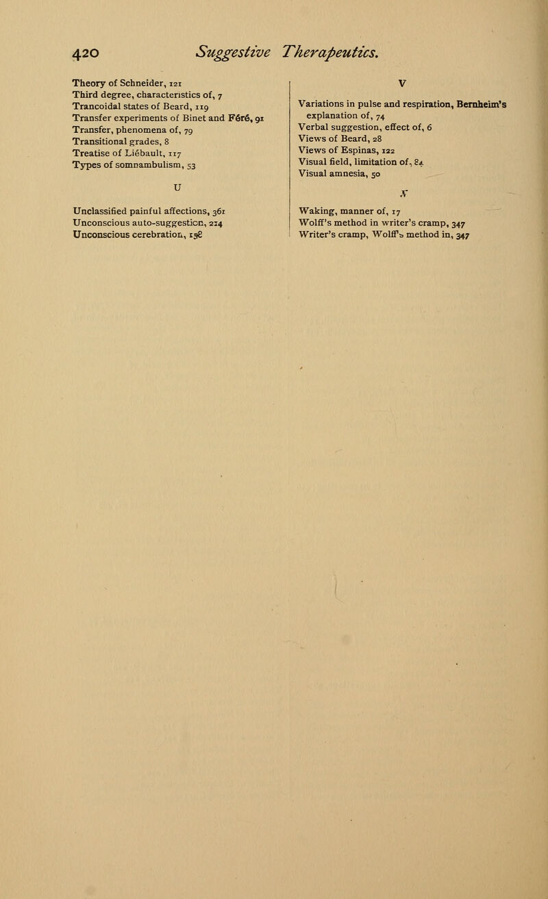 Theory of Schneider, 121 Third degree, characteristics of, 7 Trancoidal states of Beard, 119 Transfer experiments of Binet and F6r6, 91 Transfer, phenomena of, 79 Transitional grades, 8 Treatise of Li6bault, 117 Types of somnambulism, 53 U Unclassified painful affections, 361 Unconscious auto-suggestion, 214 Unconscious cerebration, 158 V Variations in pulse and respiration, Bernheim's explanation of, 74 Verbal suggestion, effect of, 6 Views of Beard, 28 Views of Espinas, 122 Visual field, limitation of, 84 Visual amnesia, 50 Waking, manner of, 17 Wolff's method in writer's cramp, 347 Writer's cramp, Wolffs, method in, 347
