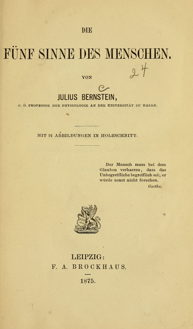 DIE FÜNF SINNE DBS MENSCHEN. VON JULIUS BERNSTEIN, O. Ö. PßOFESSOK DEK PHYSIOLOGIE AN DEß UNIVERSITÄT ZV HAiLE, MIT 91 ABBILDUNGEN IN HOLZSCHNITT. Der Mensch muss bei dem Glauben verharren, dass das Unbegreiflichebegreifliclisei; er würde sonst nicht forschen, Goethe. LEIPZIG: F. A. BROCKHAUS, 1875.