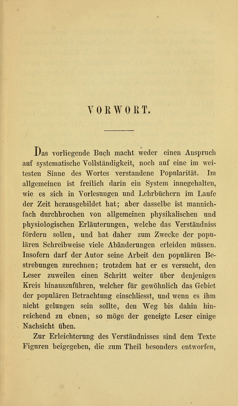 VORWORT. Das vorliegende Buch macht weder einen Anspruch auf systematische Vollständigkeit, noch auf eine im wei- testen Sinne des Wortes verstandene Popularität, Im allgemeinen ist freilich darin ein System innegehalten, wie es sich in Vorlesungen und Lehrbüchern im Laufe der Zeit herausgebildet hat; aber dasselbe ist mannich- fach durchbrochen von allgemeinen physikalischen und physiologischen Erläuterungen, welche das Verständniss fördern sollen, und hat daher zum Zwecke der popu- lären Schreibweise viele Abänderungen erleiden müssen. Insofern darf der Autor seine Arbeit den populären Be- strebungen zurechnen; trotzdem hat er es versucht, den Leser zuweilen einen Schritt weiter über denjenigen Kreis hinauszuführen, welcher für gewöhnlich das Gebiet der populären Betrachtung einschliesst, und wenn es ihm nicht gelungen sein sollte, den Weg bis dahin hin- reichend zu ebnen; so möge der geneigte Leser einige Nachsicht üben. Zur Erleichterung des Verständnisses sind dem Texte Figuren beigegeben, die zum Theil besonders entworfen,