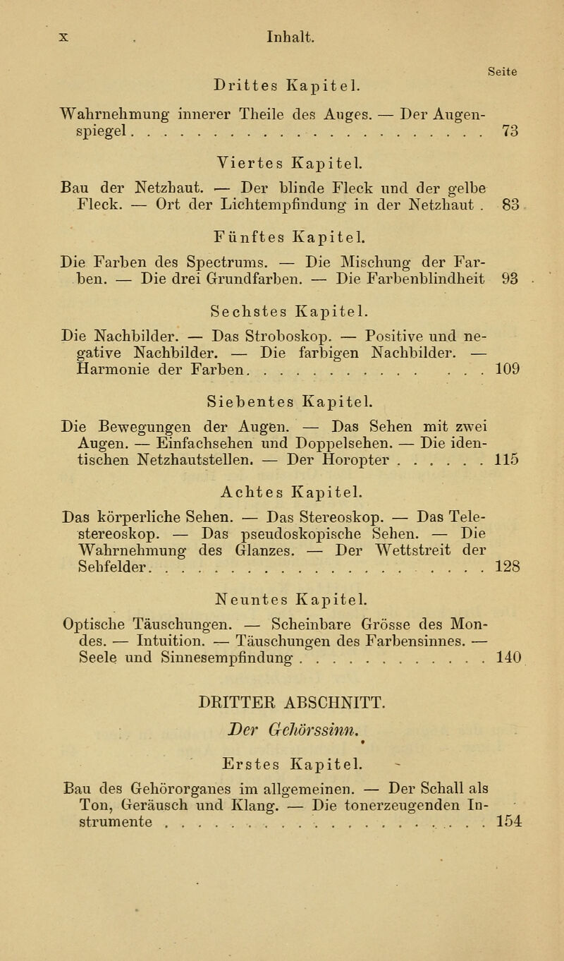 Seite Drittes Kapitel. Wahrnehmung innerer Theile des Auges. — Der Augen- spiegel 73 Viertes Kapitel. Bau der Netzhaut. — Der blinde Fleck und der gelbe Fleck. — Ort der Lichtempfindung in der Netzhaut . 83 Fünftes Kapitel. Die Farben des Spectrums. — Die Mischung der Far- ben. — Die drei Grundfarben. — Die Farbenblindheit 93 Sechstes KaiDitel. Die Nachbilder. — Das Stroboskop. — Positive und ne- gative Nachbilder. — Die farbigen Nachbilder. — Harmonie der Farben 109 Siebentes Kapitel. Die Bewegungen der Augen. — Das Sehen mit zwei Augen. — Einfachsehen und Doppelsehen. — Die iden- tischen Netzhautstellen. — Der Horopter 115 Achtes Kapitel. Das körperliche Sehen. — Das Stereoskop. — Das Tele- stereoskop. — Das pseudoskopische Sehen. — Die Wahrnehmung des Glanzes. — Der Wettstreit der Sehfelder 128 Neuntes Kapitel. Optische Täuschungen. — Scheinbare Grösse des Mon- des. — Intuition. — Täuschungen des Farbensinnes. — Seele und Sinnesempfindung 140 DRITTER ABSCHNITT. Der Gehörssinn, 9 Erstes Kapitel. Bau des Gehörorganes im allgemeinen. — Der Schall als Ton, Geräusch und Klang. — Die tonerzeugenden In- strumente 154