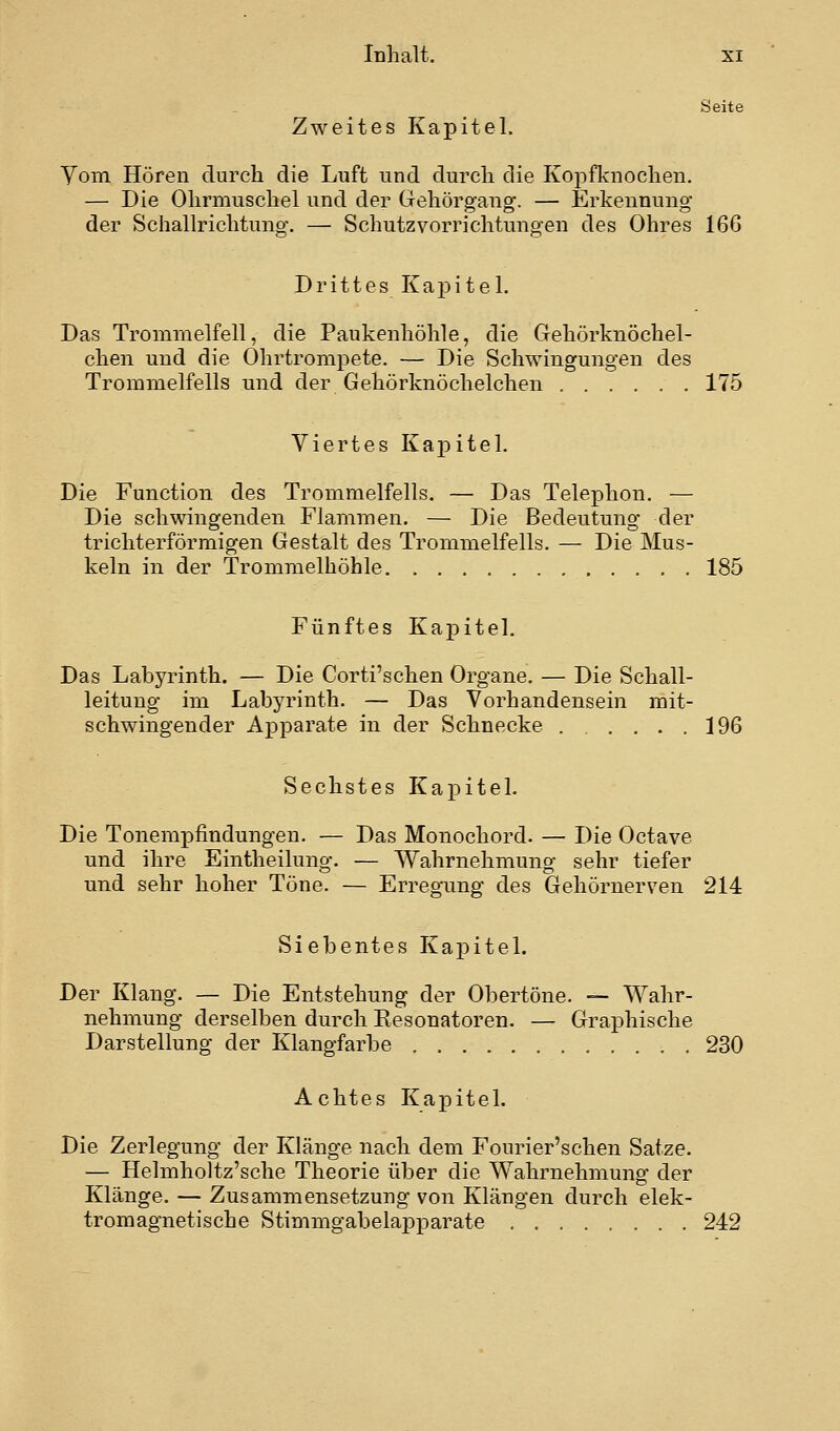 Seite Zweites Kapitel. Yom Hören durch die Luft und durch die Kopfknocheu. — Die Ohrmuschel und der Gehörgang. — Erkennung der Schallrichtung. — Schutzvorrichtungen des Ohres 166 Drittes Kapitel. Das Trommelfell, die Paukenhöhle, die Gehörknöchel- chen und die Ohrtrompete. — Die Schwingungen des Trommelfells und der Gehörknöchelchen 175 Viertes Kapitel. Die Function des Trommelfells. — Das Telephon. — Die schwingenden Flammen. — Die Bedeutung der trichterförmigen Gestalt des Trommelfells. — Die Mus- keln in der Trommelhöhle 185 Fünftes Kapitel. Das Labyrinth. — Die Corti'schen Organe. — Die Schall- leituug im Labyrinth. — Das Vorhandensein mit- schwingender Apparate in der Schnecke 196 Sechstes Kapitel. Die Tonempfindungen. — Das Monochord. — Die Octave und ihre Eintheilung. — Wahrnehmung sehr tiefer und sehr hoher Töne. — Erregung des Gehörnerven 214 Siebentes Kapitel. Der Klang. — Die Entstehung der Obertöne. — Wahr- nehmung derselben durch Kesonatoren, — Grai)hische Darstellung der Klangfarbe 230 Achtes Kapitel. Die Zerlegung der Klänge nach dem Fourier'schen Satze. — Helmholtz'sche Theorie über die Wahrnehmung der Klänge. — Zusammensetzung von Klängen durch elek- tromagnetische StimmgabelaiDparate 242