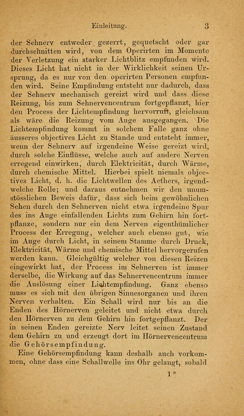 der Sehnerv entweder gezerrt, gequetscht oder gar durchschnitten wird, von dem Operirten im Momente der Verletzung ein starker Lichtblitz empfunden wird. Dieses Licht hat nicht in der Wirklichkeit seineu Ur- sprung, da es nur von den operirten Personen empfun- den wird. Seine Empfindung entsteht nur dadurch, dass der Sehnerv mechanisch gereizt wird und dass diese Reizung, bis zum Sehnervencentrum fortgepflanzt, hier den Process der Lichtempfindung hervorruft, gleichsam als wäre die Reizung vom Auge ausgegangen. Die Lichtempfindung kommt in solchem Falle ganz ohne äusseres objectives Licht zu Stande und entsteht immer, wenn der Sehnerv auf irgendeine Weise gereizt wird, durch solche Einflüsse, welche auch auf andere Nerven erregend einwirken, durch Elektricität, durch Wärme, durch chemische Mittel. Hierbei spielt niemals objec- tives Licht, d. h. die Lichtwellen des Aethers, irgend- welche Rolle; und daraus entnehmen wir den unum- stösslichen Beweis dafür, dass sich beim gewöhnlichen Sehen durch den Sehnerven nicht etwa irgendeine Spur des ins Auge einfallenden Lichts zum Gehirn hin fort- pflanze, sondern nur ein dem Nerven eigenthümlicher Process der Erregung, welcher auch ebenso gut, wie im Auge durch Licht, in seinem Stamme durch Druck, Elektricität, Wärme und chemische Mittel hervorgerufen werden kann. Gleichgültig welcher von diesen Reizen eingewirkt hat, der Process im Sehnerven ist immer derselbe, die Wirkung auf das Sehnervencentrum immer die Auslösung einer Liditempfindung. Ganz ebenso muss es sich mit den übrigen Sinnesorganen und ihren Nerven verhalten. Ein Schall wird nur bis an die Enden des Hörnerven geleitet und nicht etwa durcli den Hörnerven zu dem Gehirn hin fortgepflanzt. Der in seinen Enden gereizte Nerv leitet seinen Zustand dem Gehirn zu und erzeugt dort im Hörnervencentrum die Gehörsempfindung. Eine Gehörsempfindung kann deshalb auch vorkom- men, ohne dass eine Schallwelle ins Ohr s'elane't, sobald 1*