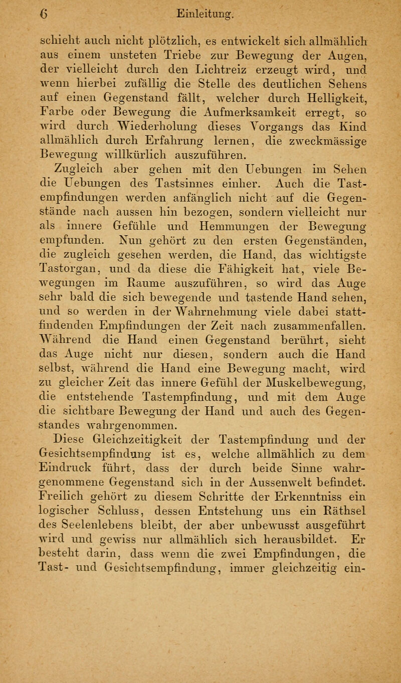 scliielit auch nicht plötzlich, es entwickelt sich allmähliclT aus einem unsteten Triebe zur Bewegung der Augen, der vielleicht durch den Lichtreiz erzeugt wird, und wenn hierbei zufällig die Stelle des deutlichen Sehens auf einen Gegenstand fällt, welcher durch Helligkeit, Farbe oder Bewegung die Aufmerksamkeit erregt, so wird durch Wiederholung dieses Vorgangs das Kind allmählich durch Erfahrung lernen, die zweckmässige Bewegung willkürlich auszuführen. Zugleich aber gehen mit den Hebungen im Sehen die üebungen des Tastsinnes einher. Auch die Tast- empfindungen werden anfänglich nicht auf di^ Gegen- stände nach aussen hin bezogen, sondern vielleicht nur als innere Gefühle und Hemmungen der Bewegung empfunden. Nun gehört zu den ersten Gegenständen, die zugleich gesehen werden, die Hand, das wichtigste Tastorgan, und da diese die Fähigkeit hat, viele Be- wegungen im Baume auszuführen, so wird das Auge sehr bald die sich bewegende und tastende Hand sehen, und so werden in der Wahrnehmung viele dabei statt- findenden Empfindungen der Zeit nach zusammenfallen. Während die Hand einen Gegenstand berührt, sieht das Auge nicht nur diesen, sondern auch die Hand selbst, während die Hand eine Bewegung macht, wird zu gleicher Zeit das innere Gefühl der Muskelbewegung, die entstehende Tastempfindung, luid mit dem Auge die sichtbare Bewegung der Hand und auch des Gegen- standes wahrgenommen. Diese Gleichzeitigkeit der Tastempfindung und der Gesichtsempfindung ist es, welche allmählich zu dem Eindruck führt, dass der durch beide Sinne wahr- genommene Gegenstand sich in der Aussenwelt befindet. Freilich gehört zu diesem Schritte der Erkenntniss ein logischer Schluss, dessen Entstehung uns ein Räthsel des Seelenlebens bleibt, der aber unbewusst ausgeführt wird und gewiss nur allmählich sich herausbildet. Er besteht darin, dass wenn die zwei Empfindungen, die Tast- und Gesichtsempfindung, immer gleichzeitig ein-