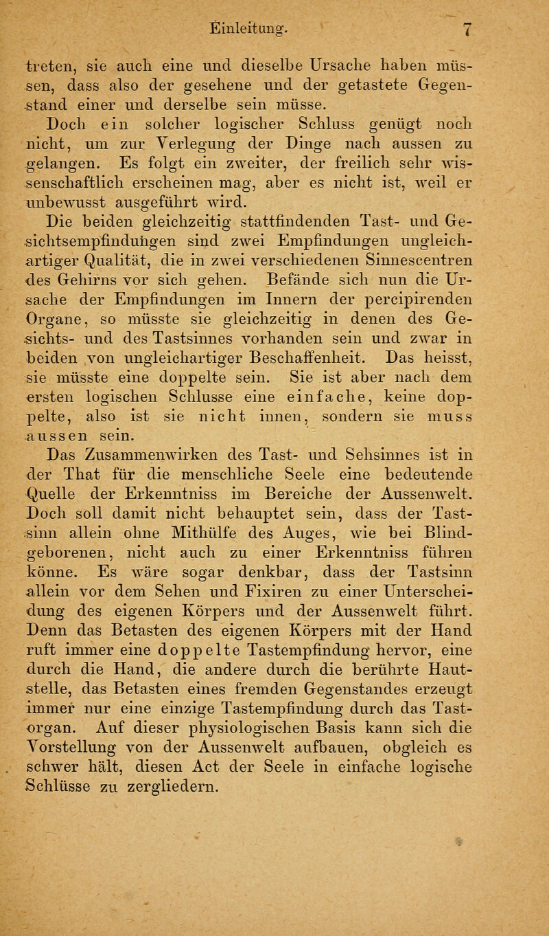 treten, sie auch eine und dieselbe Ursache haben müs- sen, dass also der gesehene und der getastete Gegen- stand einer und derselbe sein müsse. Doch ein solcher logischer Schluss genügt noch nicht, um zur Verlegung der Dinge nach aussen zu gelangen. Es folgt ein zweiter, der freilich sehr wis- senschaftlich erscheinen mag, aber es nicht ist, weil er unbewusst ausgeführt wird. Die beiden gleichzeitig stattfindenden Tast- und Ge- «ichtsempfinduhgen sind zwei Empfindungen ungleich- artiger Qualität, die in zwei verschiedenen Sinnescentren des Gehirns vor sich gehen. Befände sich nun die Ur- sache der Empfindungen im Innern der percipirenden Organe, so müsste sie gleichzeitig in denen des Ge- sichts- und des Tastsinnes vorhanden sein und zwar in beiden von ungleichartiger Beschaffenheit. Das heisst, sie müsste eine doppelte sein. Sie ist aber nach dem ersten logischen Schlüsse eine einfache, keine dop- pelte, also ist sie nicht innen, sondern sie muss aussen sein. Das Zusammenwirken des Tast- und Sehsinnes ist in der That für die menschliche Seele eine bedeutende Quelle der Erkenntniss im Bereiche der Aussenwelt. Doch soll damit nicht behauptet sein, dass der Tast- sinn allein ohne Mithülfe des Auges, wie bei Blind- geborenen, nicht auch zu einer Erkenntniss führen könne. Es wäre sogar denkbar, dass der Tastsinn allein vor dem Sehen und Fixiren zu einer Unterschei- dung des eigenen Körpers und der Aussenwelt führt. Denn das Betasten des eigenen Körpers mit der Hand ruft immer eine doppelte Tastempfindung hervor, eine durch die Hand, die andere durch die berührte Haut- stelle, das Betasten eines fremden Gegenstandes erzeugt immer nur eine einzige Tastempfindung durch das Tast- organ. Auf dieser physiologischen Basis kann sich die Yorstellung von der Aussenwelt aufbauen, obgleich es schwer hält, diesen Act der Seele in einfache logische Schlüsse zu zergliedern.