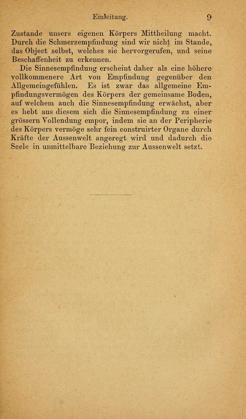 Zustande uusers eigenen Körpers Mittlieilung macht. Durch die Schmerzempfindung sind wir nicht im Stande, das Object selbst, welches sie hervorgerufen, und seine Beschaffenheit zu erkennen. Die Sinnesempfindung erscheint daher als eine höhere vollkommenere Art von Empfindung gegenüber den Allgemeingefühlen. Es ist zwar das allgemeine Em- pfindungsvermögen des Körpers der gemeinsame Boden, auf welchem auch die Sinnesempfindung erwächst, aber es hebt aus diesem sich die Sinnesempfindung zu einer grössern Yollendung empor, indem sie an der Peripherie- des Körpers vermöge sehr fein construirter Organe durch Kräfte der Aussenwelt angeregt wird und dadurch die Seele in unmittelbare Beziehung zur Aussenwelt setzt.