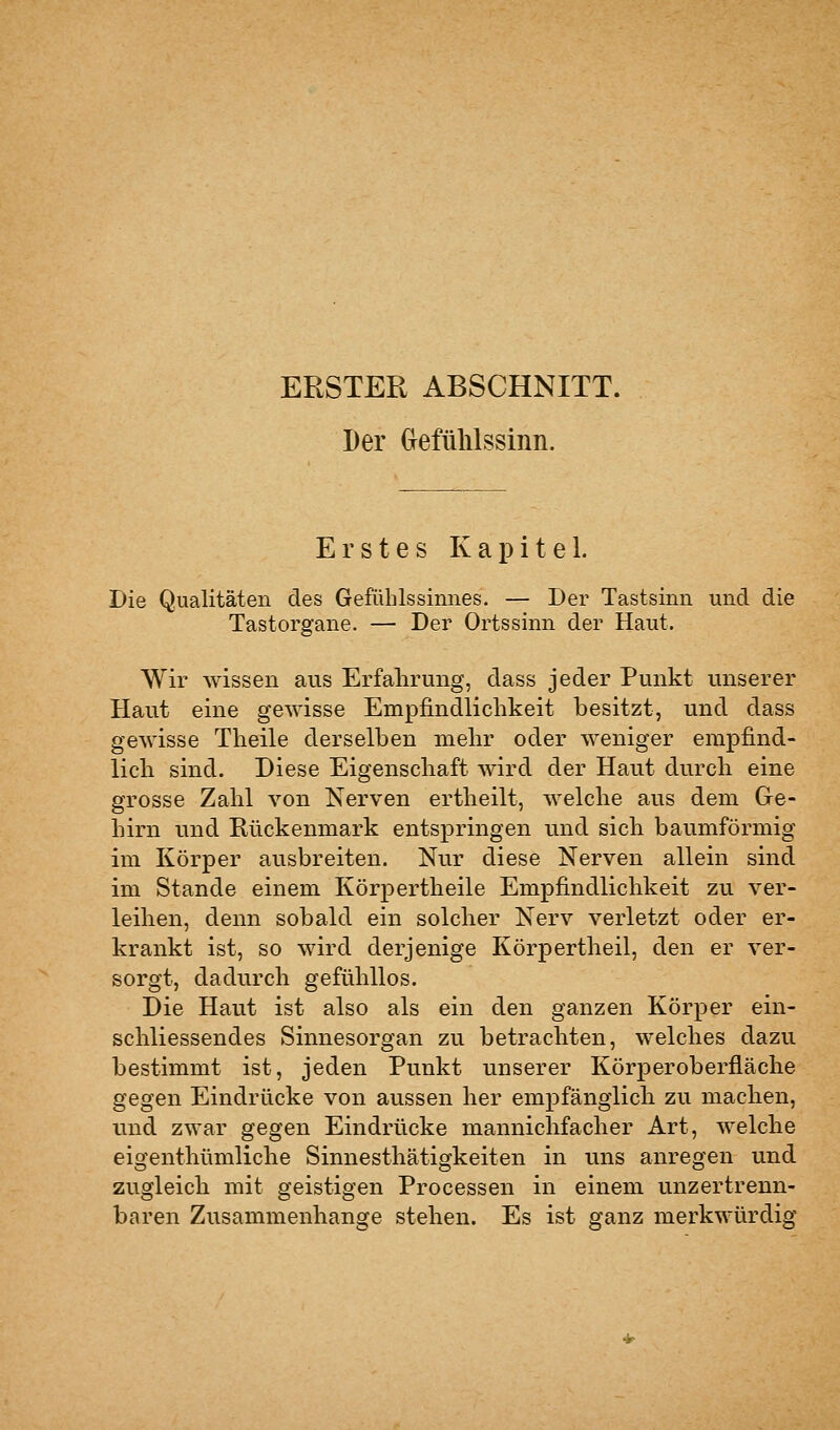 ERSTER ABSCHNITT. Der (jefülilssinn. Erstes Kapitel. Die Qualitäten des Gefülilssinnes. — Der Tastsinn und die Tastorgane. — Der Ortssinn der Haut. Wir wissen aus Erfahrung, dass jeder Punkt unserer Haut eine gewisse Empfindlichkeit besitzt, und dass gewisse Theile derselben mehr oder weniger empfind- lich sind. Diese Eigenschaft wird der Haut durch eine grosse Zahl von Nerven ertheilt, welche aus dem Ge- hirn und Rückenmark entspringen und sich baumförmig im Körper ausbreiten. Nur diese Nerven allein sind im Stande einem Körpertheile Empfindlichkeit zu ver- leihen, denn sobald ein solcher Nerv verletzt oder er- krankt ist, so wird derjenige Körpertheil, den er ver- sorgt, dadurch gefühllos. Die Haut ist also als ein den ganzen Körper ein- schliessendes Sinnesorgan zu betrachten, welches dazu bestimmt ist, jeden Punkt unserer Körperoberfläche gegen Eindrücke von aussen her empfänglich zu machen, und zwar gegen Eindrücke mannichfacher Art, welche eigenthümliche Sinnesthätigkeiten in uns anregen und zugleich mit geistigen Processen in einem unzertrenn- baren Zusammenhange stehen. Es ist ganz merkwürdig