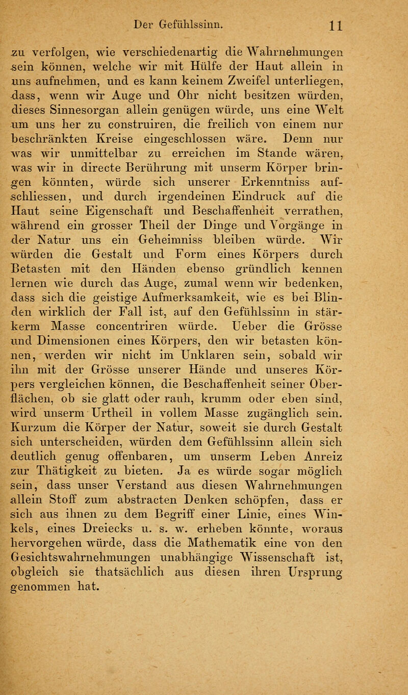 -ZU verfolgen, wie verschiedenartig die Wahrnehmungen ^ein können, welche wir mit Hülfe der Haut allein in uns aufnehmen, und es kann keinem Zweifel unterliegen, dass, wenn wir Auge und Ohr nicht besitzen würden, dieses Sinnesorgan allein genügen würde, uns eine Welt um uns her zu construiren, die freilich von einem nur beschränkten Kreise eingeschlossen wäre. Denn nur was wir unmittelbar zu erreichen im Stande wären, was wir in directe Berührung mit unserm Körper brin- gen könnten, würde sich unserer Erkenntniss auf- schliessen, und durch irgendeinen Eindruck auf die Haut seine Eigenschaft und Beschaffenheit verrathen, während ein grosser Theil der Dinge und Vorgänge in der Natur uns ein Geheimniss bleiben würde. Wir würden die Gestalt und Form eines Körpers durch Betasten mit den Händen ebenso gründlich kennen lernen wie durch das Auge, zumal wenn wir bedenken, dass sich die geistige Aufmerksamkeit, wie es bei Blin- den wirklich der Fall ist, auf den Gefühlssinn in stär- kerm Masse concentriren würde. Ueber die Grösse und Dimensionen eines Körpers, den wir betasten kön- nen, werden wir nicht im Unklaren sein, sobald wir ihn mit der Grösse unserer Hände und unseres Kör- pers vergleichen können, die Beschaffenheit seiner Ober- flächen, ob sie glatt oder rauh, krumm oder eben sind, wird unserm Urtheil in vollem Masse zugänglich sein. Kurzum die Körper der Natur, soweit sie durch Gestalt sich unterscheiden, würden dem Gefühlssinn allein sich deutlich genug offenbaren, um unserm Leben Anreiz zur Thätigkeit zu bieten. Ja es würde sogar möglich sein, dass unser Verstand aus diesen Wahrnehmungen allein Stoff zum abstracten Denken schöpfen, dass er sich aus ihnen zu dem Begriff einer Linie, eines Win- kels, eines Dreiecks u. s. w. erheben könnte, woraus hervorgehen würde, dass die Mathematik eine von den Gesichtswahrnehmungen unabhängige Wissenschaft ist, obgleich sie thatsächlich aus diesen ihren Ursprung genommen hat.