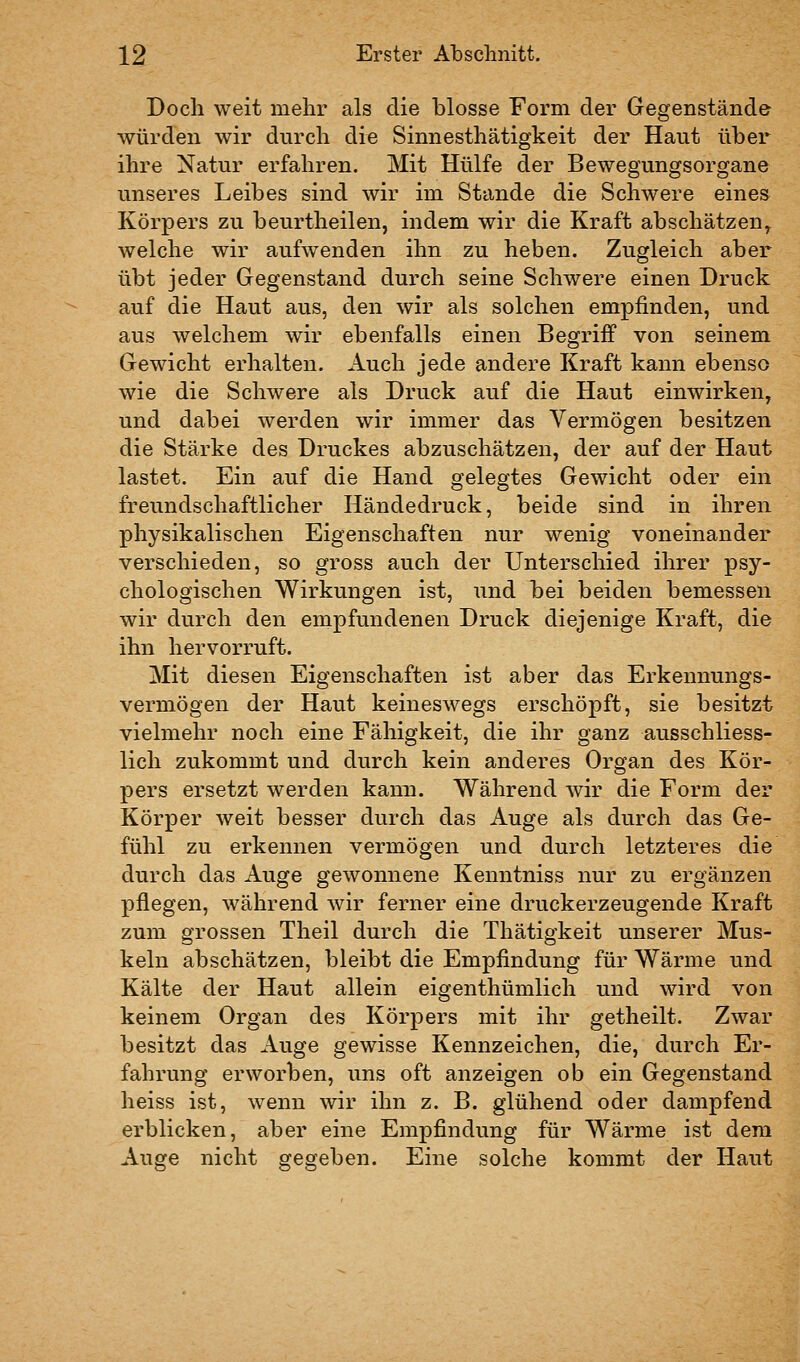 Doch weit mehr als die blosse Form der Gegenstände würden wir durch die Sinnesthätigkeit der Haut über ihre Natur erfahren. Mit Hülfe der Bewegungsorgane unseres Leibes sind wir im Stande die Schwere eines Körpers zu beurtheilen, indem wir die Kraft abschätzen^ welche wir aufwenden ihn zu heben. Zugleich aber übt jeder Gegenstand durch seine Schwere einen Druck auf die Haut aus, den wir als solchen empfinden, und aus welchem wir ebenfalls einen Begriff von seinem Gewicht erhalten. Auch jede andere Kraft kann ebenso wie die Schwere als Druck auf die Haut einwirken, und dabei werden wir immer das Vermögen besitzen die Stärke des Druckes abzuschätzen, der auf der Haut lastet. Ein auf die Hand gelegtes Gewicht oder ein freundschaftlicher Händedruck, beide sind in ihren physikalischen Eigenschaften nur wenig voneinander verschieden, so gross auch der Unterschied ihrer psy- chologischen Wirkungen ist, und bei beiden bemessen wir durch den empfundenen Druck diejenige Kraft, die ihn hervorruft. Mit diesen Eigenschaften ist aber das Erkennungs- vermögen der Haut keineswegs erschöpft, sie besitzt vielmehr noch eine Fähigkeit, die ihr ganz ausschliess- lich zukommt und durch kein anderes Organ des Kör- pers ersetzt werden kann. Während wir die Form der Körper weit besser durch das Auge als durch das Ge- fühl zu erkennen vermögen und durch letzteres die durch das Auge gewonnene Kenntniss nur zu ergänzen pflegen, während wir ferner eine druckerzeugende Kraft zum grossen Theil durch die Thätigkeit unserer Mus- keln abschätzen, bleibt die Empfindung für Wärme und Kälte der Haut allein eigenthümlich und wird von keinem Organ des Körpers mit ihr getheilt. Zwar besitzt das Auge gewisse Kennzeichen, die, durch Er- fahrung erworben, uns oft anzeigen ob ein Gegenstand heiss ist, wenn wir ihn z. B. glühend oder dampfend erblicken, aber eine Empfindung für Wärme ist dem Auge nicht gegeben. Eine solche kommt der Haut