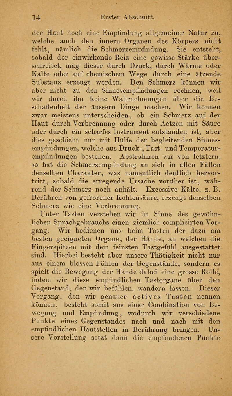 der Haut nocli eine Empfindung allgemeiner Natur zu^ welche auch den innern Organen des Körpers nicht fehlt, nämlich die Schmerzempfindung. Sie entsteht^ sobald der einwirkende Reiz eine gewisse Stärke über- schreitet, mag dieser durch Druck, durch Wärme oder Kälte oder auf chemischem Wege durch eine ätzende Substanz erzeugt werden. Den Schmerz können wir aber nicht zu den Sinnesempfindungen rechnen, weil wir durch ihn keine Wahrnehmungen über die Be- schaffenheit der äussern Dinge machen. Wir können zwar meistens unterscheiden, ob ein Schmerz auf der Haut durch Verbrennung oder durch Aetzen mit Säure oder durch ein scharfes Instrument entstanden ist, aber dies geschieht nur mit Hülfe der begleitenden Sinnes- empfindungen, welche aus Druck-, Tast- und Temperatur- empfindungen bestehen. Abstrahiren wir von letztern,, so hat die Schmerzempfindung an sich in allen Fällen denselben Charakter, was namentlich deutlich hervor- tritt, sobald die erregende Ursache vorüber ist, wäh- rend der Schmerz noch anhält. Excessive Kälte, z. B. Berühren von gefrorener Kohlensäure, erzeugt denselben Schmerz wie eine Verbrennung. Unter Tasten verstehen wir im Sinne des gewöhn-^ liehen Sprachgebrauchs einen ziemlich complicirten Vor- gang. Wir bedienen uns beim Tasten der dazu am^ besten geeigneten Organe, der Hände, an welchen die Fingerspitzen mit dem feinsten Tastgefühl ausgestattet sind. Hierbei besteht aber unsere Thätigkeit nicht nur aus einem blossen Fühlen der Gegenstände, sondern es spielt die Bewegung der Hände dabei eine grosse Rolle, indem wir diese empfindlichen Tastorgane über den Gegenstand, den wir befühlen, wandern lassen. Dieser Vorgang, den wir genauer actives Tasten nennen können, besteht somit aus einer Combination von Be- wegung und Emx^findung, wodurch wir verschiedene Punkte eines Gegenstandes nach und nach mit den empfindlichen Hautstellen in Berührung bringen. Un- sere Vorstellung setzt dann die empfundenen Punkte