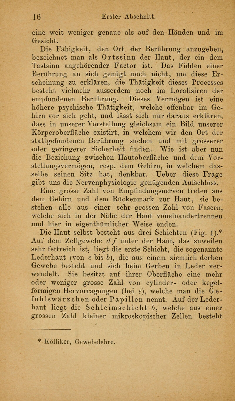 eine weit weniger genaue als auf den Händen und im Gesicht. Die Fähigkeit, den Ort der Berührung anzugeben, bezeichnet man als Ortssinn der Haut, der ein dem Tastsinn angehörender Factor ist. Das Fühlen einer Berührung an sich genügt noch nicht, um diese Er- scheinung zu erklären, die Tliätigkeit dieses Processes besteht vielmehr ausserdem noch im Localisiren der empfundenen Berührung. Dieses Vermögen ist eine höhere psychische Tliätigkeit, welche oflFenbar im Ge- hirn vor sich geht, und lässt sich nur daraus erklären, dass in unserer Vorstellung gleichsam ein Bild unserer Körperoberfläche existirt, in welchem wir den Ort der stattgefundenen Berührung suchen und mit grösserer ■oder geringerer Sicherheit finden. Wie ist aber nun die Beziehung zwischen Hautoberfläche und dem Vor- stellungsvermögen, resp. dem Gehirn, in welchem das- selbe seinen Sitz hat, denkbar. lieber diese Frage ^ibt uns die Nervenphysiologie genügenden Aufschluss. Eine grosse Zahl von Empfindungsnerven treten aus dem Gehirn und dem Rückenmark zur Haut, sie be- stehen alle aus einer sehr grossen Zahl von Fasern, welche sich in der Nähe der Haut voneinandertrennen und hier in eigenthümlicher Weise enden. Die Haut selbst besteht aus drei Schichten (Fig. 1).* Auf dem Zellgewebe df unter der Haut, das zuweilen sehr fettreich ist, liegt die erste Schicht, die sogenannte Lederhaut (von c bis &), die aus einem ziemlich derben Gewebe besteht und sich beim Gerben in Leder ver- wandelt. Sie besitzt auf ihrer Oberfläche eine mehr oder weniger grosse Zahl von cylinder- oder kegel- förmigen Hervorragungen (bei e), welche man die Ge- fühlswärzchen oder Papillen nennt. Auf der Leder- haut liegt die Schleimschicht 6, welche aus einer grossen Zahl kleiner mikroskopischer Zellen besteht * KöUiker, Gewebelehre.