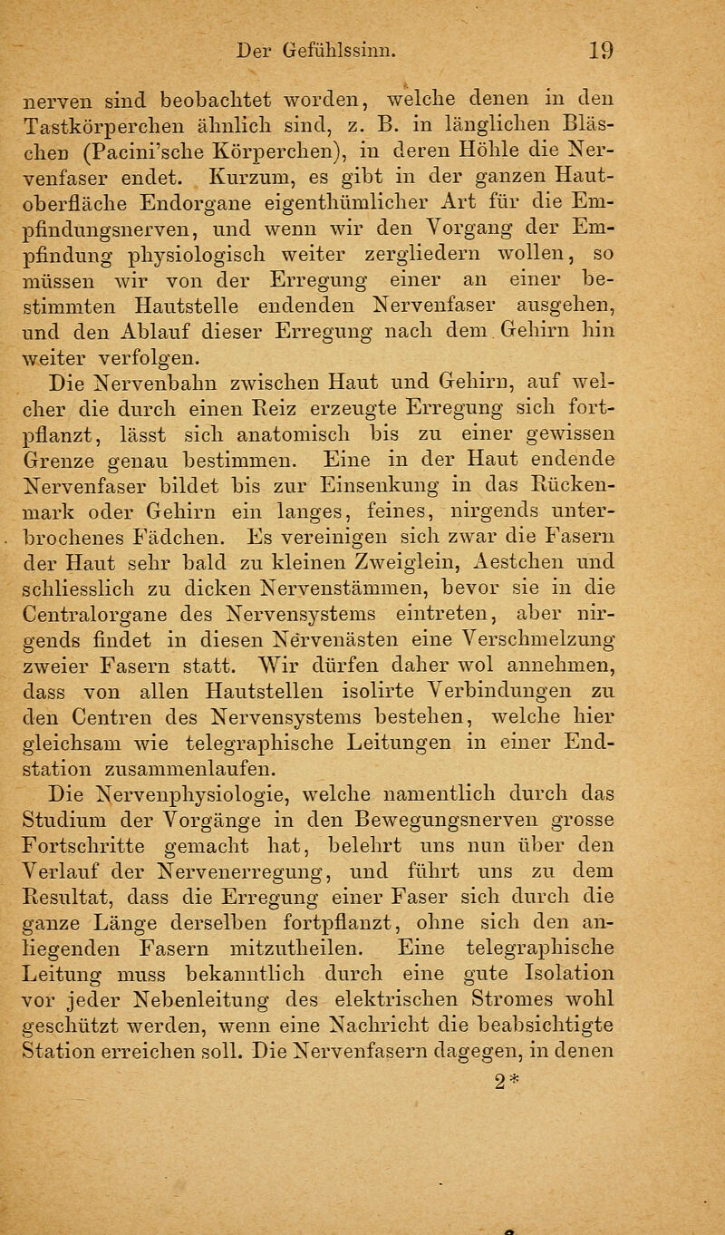 nerven sind beobachtet worden, welche denen in den Tastkörperchen ähnlich sind, z. B. in länglichen Bläs- chen (Pacini'sche Körperchen), in deren Höhle die Ner- venfaser endet. Kurzum, es gibt in der ganzen Haut- oberfläche Endorgane eigenthümlicher Art für die Em- pfindungsnerven, und wenn wir den Vorgang der Em- pfindung physiologisch weiter zergliedern wollen, so müssen wir von der Erregung einer an einer be- stimmten Hautstelle endenden Nervenfaser ausgehen, und den Ablauf dieser Erregung nach dem Gehirn hin weiter verfolgen. Die Nervenbahn zwischen Haut und Gehirn, auf wel- cher die durch einen Reiz erzeugte Erregung sich fort- pflanzt, lässt sich anatomisch bis zu einer gewissen Grenze genau bestimmen. Eine in der Haut endende Nervenfaser bildet bis zur Einsenkung in das Rücken- mark oder Gehirn ein langes, feines, nirgends unter- brochenes Fädchen. Es vereinigen sich zwar die Fasern der Haut sehr bald zu kleinen Zweiglein, Aestchen und schliesslich zu dicken Nervenstämmen, bevor sie in die Centralorgane des Nervensystems eintreten, aber nir- gends findet in diesen Nervenästen eine Verschmelzung zweier Fasern statt. Wir dürfen daher wol annehmen, dass von allen Hautstellen isolirte Verbindungen zu den Centren des Nervensystems bestehen, welche hier gleichsam wie telegraphische Leitungen in einer End- station zusammenlaufen. Die Nervenphysiologie, welche namentlich durch das Studium der Vorgänge in den Bewegungsnerven grosse Fortschritte gemacht hat, belehrt uns nun über den Verlauf der Nervenerregung, und führt uns zu dem Resultat, dass die Erregung einer Faser sich durch die ganze Länge derselben fortpflanzt, ohne sich den an- liegenden Fasern mitzutheilen. Eine telegraphische Leitung muss bekanntlich durch eine gute Isolation vor jeder Nebenleitung des elektrischen Stromes wohl geschützt werden, wenn eine Nachricht die beabsichtigte Station erreichen soll. Die Nervenfasern dagegen, in denen 2*