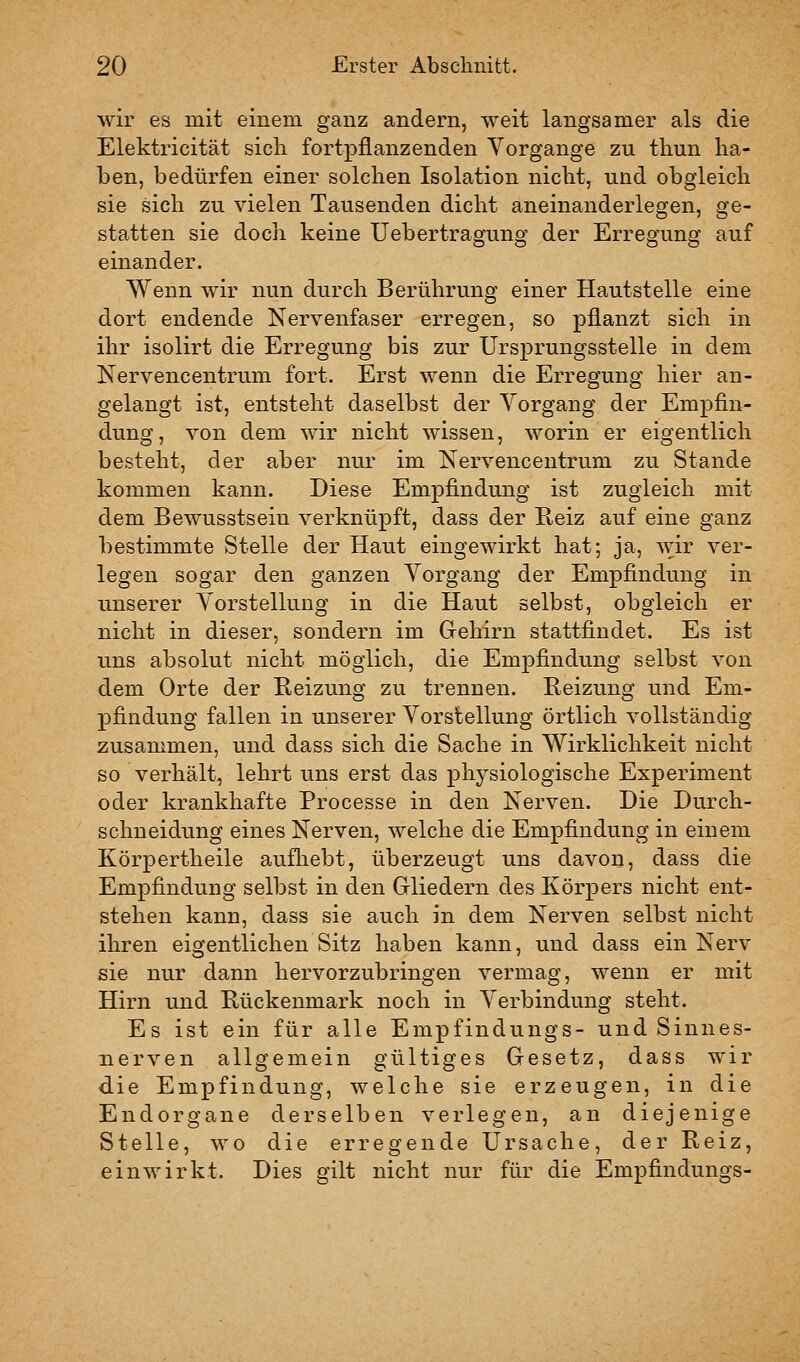 wir es mit einem ganz andern, weit langsamer als die Elektricität sicli fortpflanzenden Vorgange zu thun ha- ben, bedürfen einer solchen Isolation nicht, und obgleich sie sich zu vielen Tausenden dicht aneinanderlegen, ge- statten sie doch keine Uebertragung der Erregung auf einander. Wenn wir nun durch Berührung einer Hautstelle eine dort endende Nervenfaser erregen, so pflanzt sich in ihr isolirt die Erregung bis zur Ursprungsstelle in dem Nervencentrum fort. Erst wenn die Erregung hier an- gelangt ist, entsteht daselbst der Vorgang der Empfin- dung, von dem wir nicht wissen, worin er eigentlich besteht, der aber nur im Nervencentrum zu Stande kommen kann. Diese Empfindung ist zugleich mit dem Bewusstsein verknüpft, dass der Reiz auf eine ganz bestimmte Stelle der Haut eingewirkt hat; ja, wir ver- legen sogar den ganzen Vorgang der Empfindung in unserer Vorstellung in die Haut selbst, obgleich er nicht in dieser, sondern im Gehirn stattfindet. Es ist uns absolut nicht möglich, die Empfindung selbst von dem Orte der Reizung zu trennen. Reizung und Em- pfindung fallen in unserer Vorstellung örtlich vollständig zusammen, und dass sich die Sache in Wirklichkeit nicht so verhält, lehrt uns erst das physiologische Experiment oder krankhafte Processe in den Nerven. Die Durch- schneidung eines Nerven, welche die Empfindung in einem Körpertheile aufliebt, überzeugt uns davon, dass die Empfindung selbst in den Grliedern des Körpers nicht ent- stehen kann, dass sie auch in dem Nerven selbst nicht ihren eigentlichen Sitz haben kann, und dass ein Nerv sie nur dann hervorzubringen vermag, wenn er mit Hirn und Rückenmark noch in Verbindung steht. Es ist ein für alle Empfindungs- und Sinnes- nerven allgemein gültiges Gesetz, dass wir die Empfindung, welche sie erzeugen, in die Endorgane derselben verlegen, an diejenige Stelle, wo die erregende Ursache, der Reiz, einwirkt. Dies gilt nicht nur für die Empfindungs-