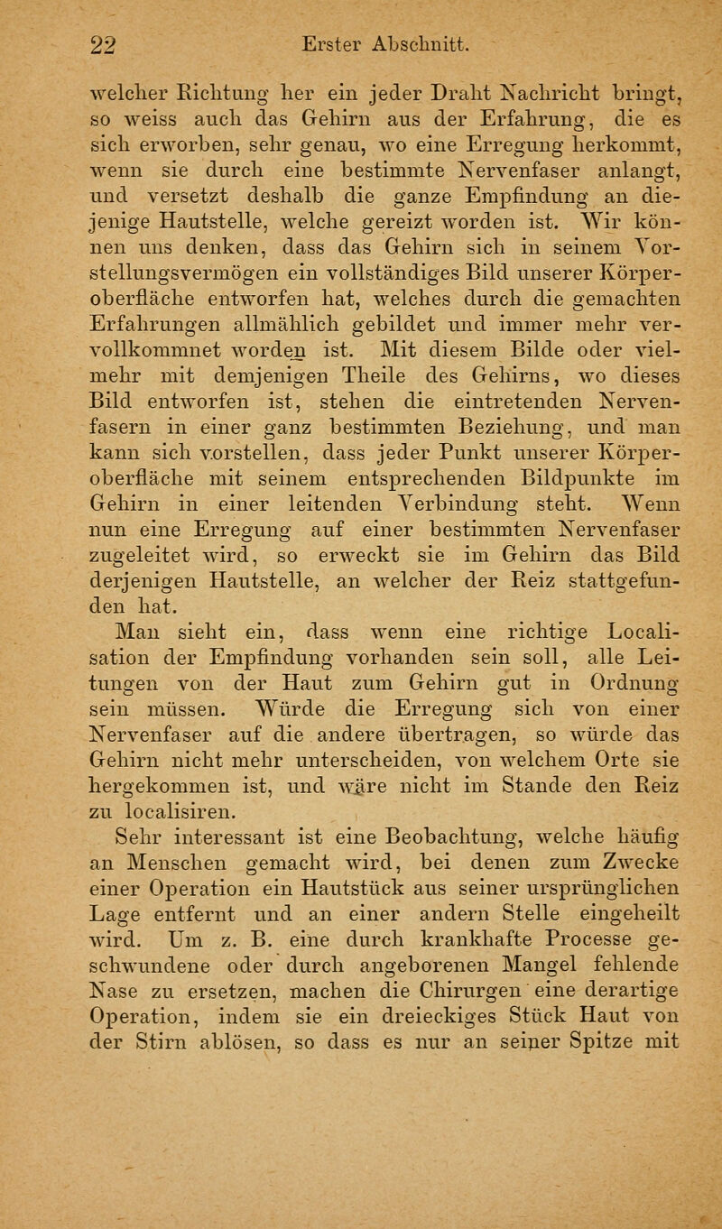 welcher Richtung her ein jeder Draht Nachricht bringt, so weiss auch das Gehirn aus der Erfahrung, die es sich erworben, sehr genau, wo eine Erregung herkommt, wenn sie durch eine bestimmte Nervenfaser anlangt, und versetzt deshalb die ganze Empfindung an die- jenige Hautstelle, welche gereizt worden ist. Wir kön- nen uns denken, dass das Gehirn sich in seinem Yor- stellungsvermögen ein vollständiges Bild unserer Körper- oberfläche entworfen hat, welches durch die gemachten Erfahrungen allmählich gebildet und immer mehr ver- vollkommnet worden ist. Mit diesem Bilde oder viel- mehr mit demjenigen Theile des Gehirns, wo dieses Bild entworfen ist, stehen die eintretenden Nerven- fasern in einer ganz bestimmten Beziehung, und man kann sich vorstellen, dass jeder Punkt unserer Körper- oberfläche mit seinem entsprechenden Bildpunkte im Gehirn in einer leitenden A^erbindung steht. Wenn nun eine Erregung auf einer bestimmten Nervenfaser zugeleitet wird, so erweckt sie im Gehirn das Bild derjenigen Hautstelle, an welcher der Reiz stattgefun- den hat. Man sieht ein, dass wenn eine richtige Locali- sation der Empfindung vorhanden sein soll, alle Lei- tungen von der Haut zum Gehirn gut in Ordnung sein müssen. Würde die Erregung sich von einer Nervenfaser auf die andere übertragen, so würde das Gehirn nicht mehr unterscheiden, von welchem Orte sie hergekommen ist, und ^^^re nicht im Stande den Reiz zu localisiren. Sehr interessant ist eine Beobachtung, welche häufig an Menschen gemacht wird, bei denen zum Zwecke einer Operation ein Hautstück aus seiner ursprünglichen Lage entfernt und an einer andern Stelle eingeheilt wird. Um z. B. eine durch krankhafte Processe ge- schwundene oder durch angeborenen Mangel fehlende Nase zu ersetzen, machen die Chirurgen eine derartige Operation, indem sie ein dreieckiges Stück Haut von der Stirn ablösen, so dass es nur an seiuer Spitze mit