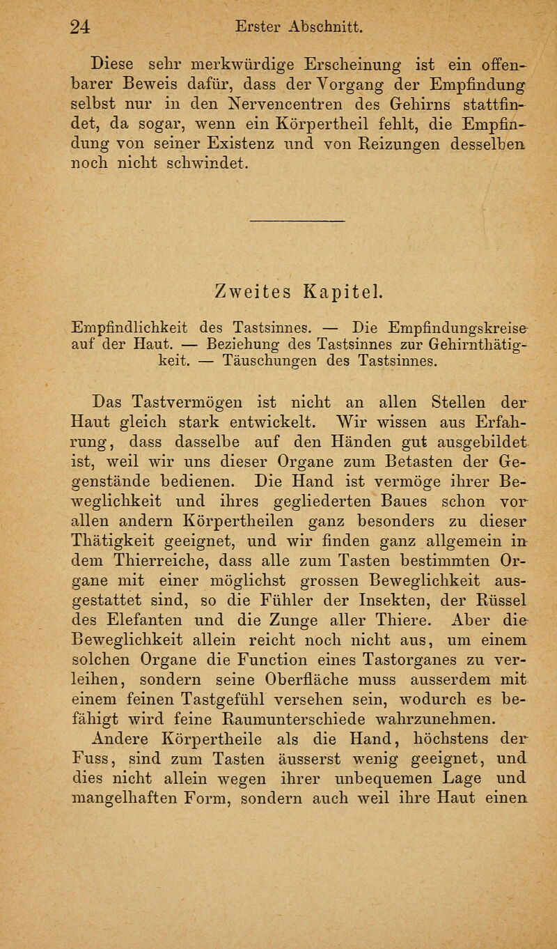 Diese sehr merkwürdige Erscheinung ist ein offen- barer Beweis dafür, dass der Vorgang der Empfindung selbst nur in den Nervencentren des Gehirns stattfin- det, da sogar, wenn ein Körpertheil fehlt, die Empfin- dung von seiner Existenz und von Reizungen desselben noch nicht schwindet. Zweites Kapitel. Empfindlichkeit des Tastsinnes. — Die Empfindungskreise auf der Haut. — Beziehung des Tastsinnes zur Gehirnthätig- keit. — Täuschungen des Tastsinnes. Das Tastvermögen ist nicht an allen Stellen der Haut gleich stark entwickelt. Wir wissen aus Erfah- rung, dass dasselbe auf den Händen gut ausgebildet ist, weil wir uns dieser Organe zum Betasten der Ge- genstände bedienen. Die Hand ist vermöge ihrer Be- weglichkeit und ihres gegliederten Baues schon vor allen andern Körpertheilen ganz besonders zu dieser Thätigkeit geeignet, und wir finden ganz allgemein in dem Thierreiche, dass alle zum Tasten bestimmten Or- gane mit einer möglichst grossen Beweglichkeit aus- gestattet sind, so die Fühler der Insekten, der Rüssel des Elefanten und die Zunge aller Thiere. Aber die Beweglichkeit allein reicht noch nicht aus, um einem solchen Organe die Function eines Tastorganes zu ver- leihen, sondern seine Oberfläche muss ausserdem mit einem feinen Tastgefühl versehen sein, wodurch es be- fähigt wird feine Raumunterschiede wahrzunehmen. Andere Körpertheile als die Hand, höchstens der Fuss, sind zum Tasten äusserst wenig geeignet, und dies nicht allein wegen ihrer unbequemen Lage und mangelhaften Form, sondern auch weil ihre Haut einen.