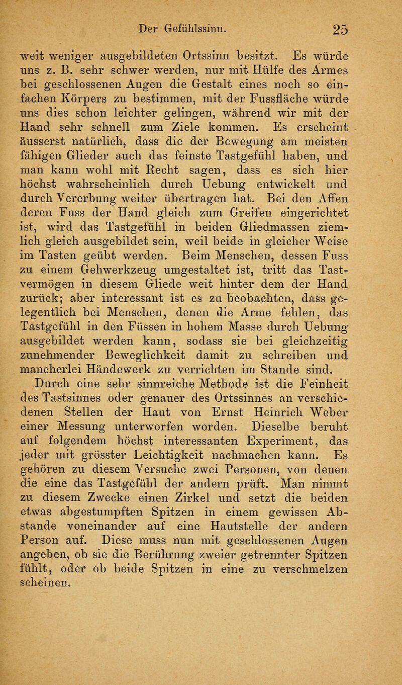 weit weniger ausgebildeten Ortssinn besitzt. Es würde uns z. B. sehr schwer werden, nur mit Hülfe des Armes bei geschlossenen Augen die Gestalt eines noch so ein- fachen Körpers zu bestimmen, mit der Fussfläche würde uns dies schon leichter gelingen, während wir mit der Hand sehr schnell zum Ziele kommen. Es erscheint äusserst natürlich, dass die der Bewegung am meisten fähigen Glieder auch das feinste Tastgefühl haben, und man kann wohl mit Recht sagen, dass es sich hier höchst wahrscheinlich durch Uebung entwickelt und durch Vererbung weiter übertragen hat. Bei den Affen deren Fuss der Hand gleich zum Greifen eingerichtet ist, wird das Tastgefühl in beiden Gliedmassen ziem- lich gleich ausgebildet sein, weil beide in gleicher Weise im Tasten geübt werden. Beim Menschen, dessen Fuss zu einem Gehwerkzeug umgestaltet ist, tritt das Tast- vermögen in diesem Gliede weit hinter dem der Hand zurück; aber interessant ist es zu beobachten, dass ge- legentlich bei Menschen, denen die Arme fehlen, das Tastgefühl in den Füssen in hohem Masse durch Uebung ausgebildet werden kann, sodass sie bei gleichzeitig zunehmender Beweglichkeit damit zu schreiben und mancherlei Händewerk zu verrichten im Stande sind. Durch eine sehr sinnreiche Methode ist die Feinheit des Tastsinnes oder genauer des Ortssinnes an verschie- denen Stellen der Haut von Ernst Heinrich Weber einer Messung unterworfen worden. Dieselbe beruht auf folgendem höchst interessanten Experiment, das jeder mit grösster Leichtigkeit nachmachen kann. Es gehören zu diesem Versuche zwei Personen, von denen die eine das Tastgefühl der andern prüft. Man nimmt zu diesem Zwecke einen Zirkel und setzt die beiden etwas abgestumpften Spitzen in einem gewissen Ab- stände voneinander auf eine Hautstelle der andern Person auf. Diese muss nun mit geschlossenen Augen angeben, ob sie die Berührung zweier getrennter Spitzen fühlt, oder ob beide Spitzen in eine zu verschmelzen scheinen.