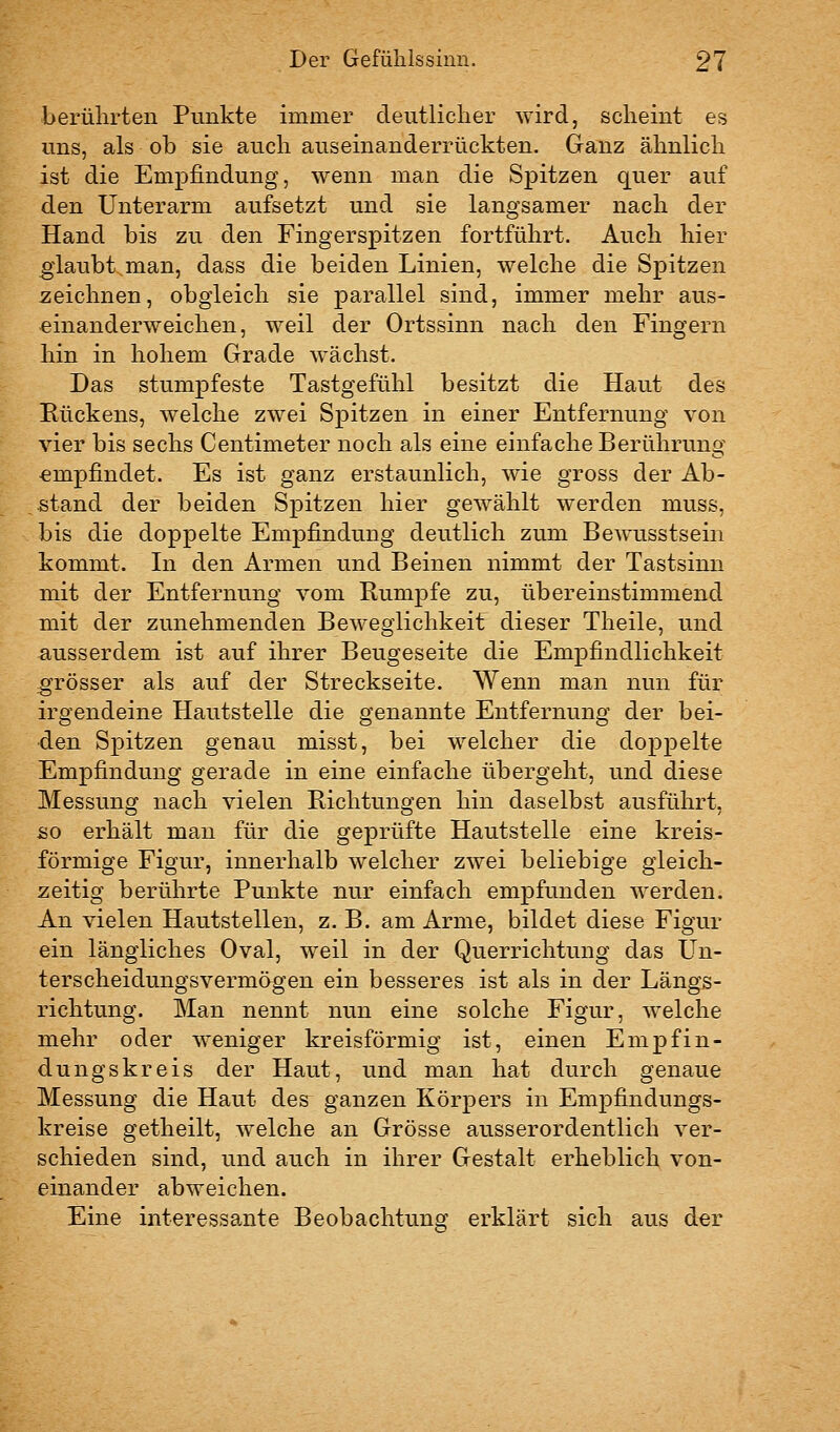 berührten Punkte immer deutlicher wird, scheint es uns, als ob sie auch auseinanderrückten. Ganz ähnlich ist die Empfindung, wenn man die Spitzen quer auf den Unterarm aufsetzt und sie langsamer nach der Hand bis zu den Fingerspitzen fortführt. Auch hier glaubt man, dass die beiden Linien, welche die Spitzen -zeichnen, obgleich sie parallel sind, immer mehr aus- einanderweichen, weil der Ortssinn nach den Fingern hin in hohem Grade wächst. Das stumpfeste Tastgefühl besitzt die Haut des Rückens, welche zwei Spitzen in einer Entfernung von vier bis sechs Centimeter noch als eine einfache Berührung empfindet. Es ist ganz erstaunlich, wie gross der Ab- stand der beiden Spitzen hier gewählt werden muss, bis die doppelte Empfindung deutlich zum Bewusstsein kommt. In den Armen und Beinen nimmt der Tastsinn mit der Entfernung vom Rumpfe zu, übereinstimmend mit der zunehmenden Beweglichkeit dieser Theile, und ausserdem ist auf ihrer Beugeseite die Empfindlichkeit -grösser als auf der Streckseite. Wenn man nun für irgendeine Hautstelle die genannte Entfernung der bei- den Spitzen genau misst, bei welcher die doppelte Empfindung gerade in eine einfache übergeht, und diese Messung nach vielen Richtungen hin daselbst ausführt, &o erhält man für die geprüfte Hautstelle eine kreis- förmige Figur, innerhalb welcher zwei beliebige gleich- zeitig berührte Punkte nur einfach empfunden werden. An vielen Hautstellen, z. B. am Arme, bildet diese Figur ein längliches Oval, weil in der Querrichtung das Un- terscheidungsvermögen ein besseres ist als in der Längs- richtung. Man nennt nun eine solche Figur, welche mehr oder weniger kreisförmig ist, einen Empfin- dungskreis der Haut, und man hat durch genaue Messung die Haut des ganzen Körpers in Empfindungs- kreise getheilt, welche an Grösse ausserordentlich ver- schieden sind, und auch in ihrer Gestalt erheblich von- einander abweichen. Eine interessante Beobachtung erklärt sich aus der