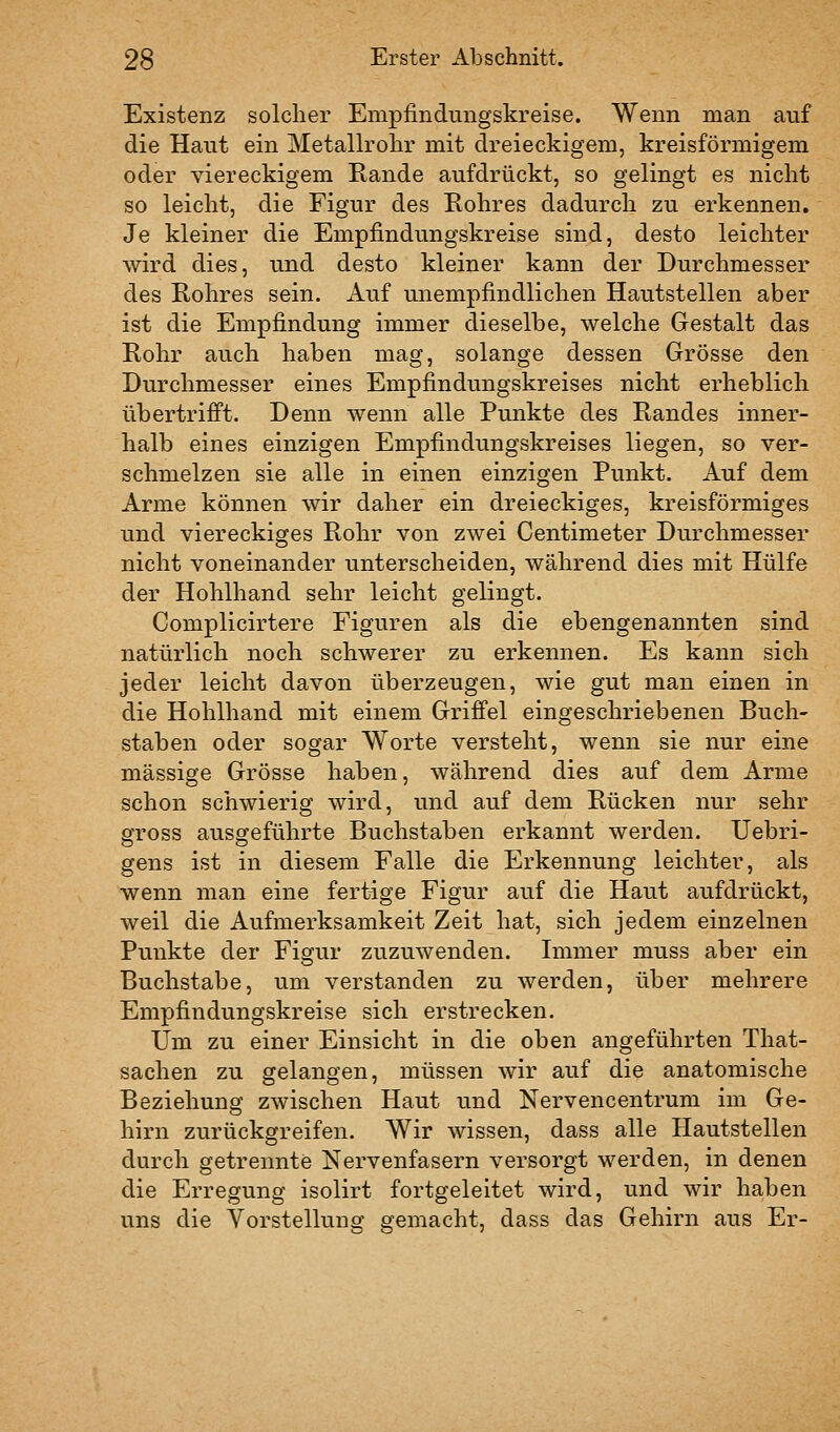 Existenz solcher Empfindungskreise. Wenn man auf die Haut ein Metallrohr mit dreieckigem, kreisförmigem oder viereckigem Rande aufdrückt, so gelingt es nicht so leicht, die Figur des Rohres dadurch zu erkennen. Je kleiner die Empfindungskreise sind, desto leichter wird dies, und desto kleiner kann der Durchmesser des Rohres sein. Auf unempfindlichen Hautstellen aber ist die Empfindung immer dieselbe, welche Gestalt das Rohr auch haben mag, solange dessen Grösse den Durchmesser eines Empfindungskreises nicht erheblich übertrifft. Denn wenn alle Punkte des Randes inner- halb eines einzigen Empfindungskreises liegen, so ver- schmelzen sie alle in einen einzigen Punkt. Auf dem Arme können wir daher ein dreieckiges, kreisförmiges und viereckiges Rohr von zwei Centimeter Durchmesser nicht voneinander unterscheiden, während dies mit Hülfe der Hohlhand sehr leicht gelingt. Gomplicirtere Figuren als die ebengenannten sind natürlich noch schwerer zu erkennen. Es kann sich jeder leicht davon überzeugen, wie gut man einen in die Hohlhand mit einem Griffel eingeschriebenen Buch- staben oder sogar Worte versteht, wenn sie nur eine massige Grösse haben, während dies auf dem Arme schon schwierig wird, und auf dem Rücken nur sehr gross ausgeführte Buchstaben erkannt werden. Uebri- gens ist in diesem Falle die Erkennung leichter, als wenn man eine fertige Figur auf die Haut aufdrückt, weil die Aufmerksamkeit Zeit hat, sich jedem einzelnen Punkte der Figur zuzuwenden. Immer muss aber ein Buchstabe, um verstanden zu werden, über mehrere Empfindungskreise sich erstrecken. Um zu einer Einsicht in die oben angeführten That- sachen zu gelangen, müssen wir auf die anatomische Beziehung zwischen Haut und Nervencentrum im Ge- hirn zurückgreifen. Wir wissen, dass alle Hautstellen durch getrennte Nervenfasern versorgt werden, in denen die Erregung isolirt fortgeleitet wird, und wir haben uns die Vorstellung gemacht, dass das Gehirn aus Er-