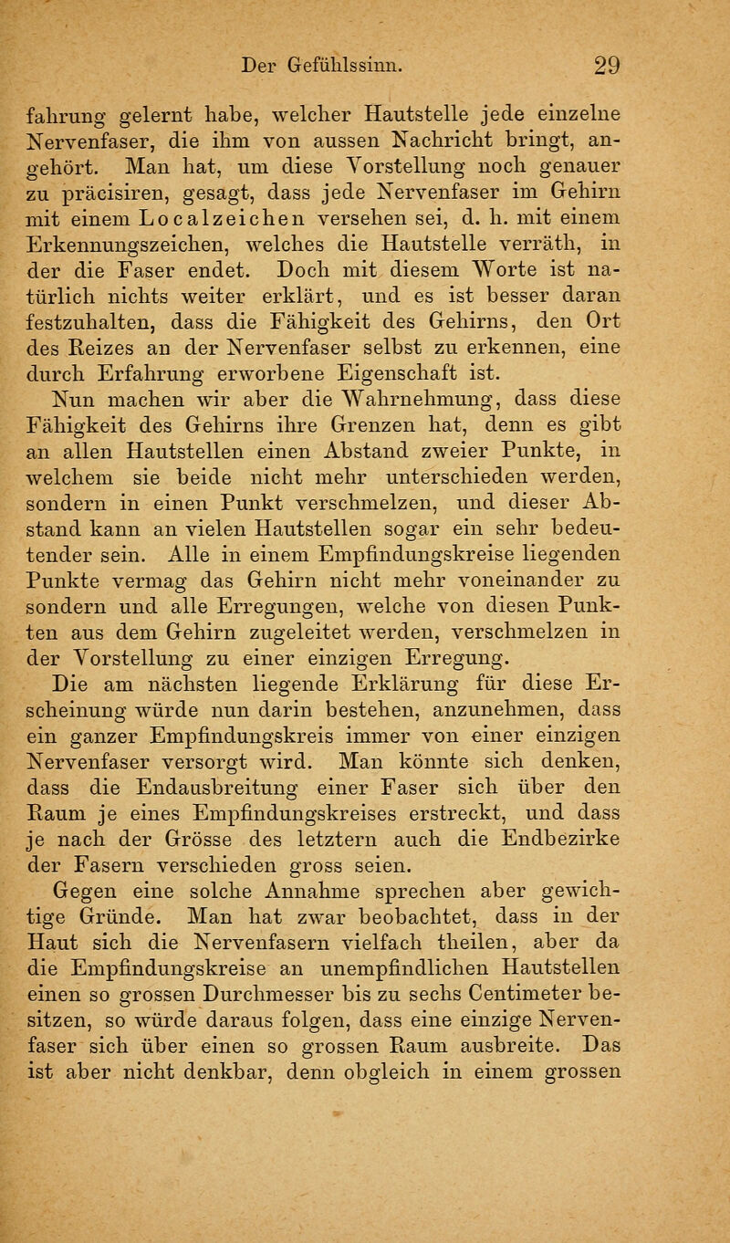 falirung gelernt habe, welcher Hautstelle jede einzelne Nervenfaser, die ihm von aussen Nachricht bringt, an- gehört. Man hat, um diese Yorstellung noch genauer zu präcisiren, gesagt, dass jede Nervenfaser im Gehirn mit einem Localzeichen versehen sei, d. h. mit einem Erkennungszeichen, welches die Hautstelle verräth, in der die Faser endet. Doch mit diesem Worte ist na- türlich nichts weiter erklärt, und es ist besser daran festzuhalten, dass die Fähigkeit des Gehirns, den Ort des Reizes an der Nervenfaser selbst zu erkennen, eine durch Erfahrung erworbene Eigenschaft ist. Nun machen wir aber die Wahrnehmung, dass diese Fähigkeit des Gehirns ihre Grenzen hat, denn es gibt an allen Hautstellen einen Abstand zweier Punkte, in welchem sie beide nicht mehr unterschieden werden, sondern in einen Punkt verschmelzen, und dieser Ab- stand kann an vielen Hautstellen sogar ein sehr bedeu- tender sein. Alle in einem Empfindungskreise liegenden Punkte vermag das Gehirn nicht mehr voneinander zu sondern und alle Erregungen, welche von diesen Punk- ten aus dem Gehirn zugeleitet werden, verschmelzen in der Vorstellung zu einer einzigen Erregung. Die am nächsten liegende Erklärung für diese Er- scheinung würde nun darin bestehen, anzunehmen, dass ein ganzer Empfindungskreis immer von «iner einzigen Nervenfaser versorgt wird. Man könnte sich denken, dass die Endausbreitung einer Faser sich über den Eaum je eines Empfindungskreises erstreckt, und dass je nach der Grösse des letztern auch die Endbezirke der Fasern verschieden gross seien. Gegen eine solche Annahme sprechen aber gewich- tige Gründe. Man hat zwar beobachtet, dass in der Haut sich die Nervenfasern vielfach theilen, aber da die Empfindungskreise an unempfindlichen Hautstellen einen so grossen Durchmesser bis zu sechs Centimeter be- sitzen, so würde daraus folgen, dass eine einzige Nerven- faser sich über einen so grossen Raum ausbreite. Das ist aber nicht denkbar, denn obgleich in einem grossen