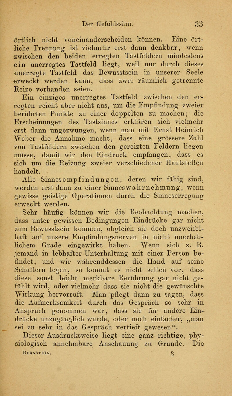 örtlich nicht Yoneinanderscheiden können. Eine ört- liche Trennung ist vielmehr erst dann denkbar, wenn zwischen den beiden erregten Tastfeldern mindestens ein unerregtes Tastfeld liegt, weil nur durch dieses unerregte Tastfeld das Bewusstsein in unserer Seele erweckt werden kann, dass zwei räumlich getrennte Reize vorhanden seien. Ein einziges unerregtes Tastfeld zwischen den er- regten reicht aber nicht aus, um die Empfindung zweier berührten Punkte zu einer doppelten zu machen; die Erscheinungen des Tastsinnes erklären sich vielmehr erst dann unofezwuno'en, wenn man mit Ernst Heinrich Weber die Annahme macht, dass eine grössere Zahl von Tastfeldern zwischen den gereizten Feldern liegen müsse, damit wir den Eindruck empfangen, dass es sich um die E,eizunsc zweier verschiedener Hautstellen handelt. Alle Sinnesempfindungen, deren wir fähig sind, werden erst dann zu einer Sinneswahrnehmung, wenn gewisse geistige Operationen durch die Sinneserregung erweckt werden. Sehr häufig können wir die Beobachtung machen, dass unter gewissen Bedingungen Eindrücke gar nicht zum Bewusstsein kommen, obgleich sie doch unzweifel- haft auf unsere Empfindungsnerven in nicht unerheb- lichem Grade eingewirkt haben. Wenn sich z. B. jemand in lebhafter Unterhaltung mit einer Person be- findet, und wir währenddessen die Hand auf seine Schultern legen, so kommt es nicht selten vor, dass diese sonst leicht merkbare Berührung gar nicht ge- fühlt wird, oder vielmehr dass sie nicht die gewünschte Wirkung hervorruft. Man pflegt dann zu sagen, dass die Aufmerksamkeit durch das Gespräch so sehr in Anspruch genommen war, dass sie für andere Ein- drücke unzugänglich wurde, oder noch einfacher, „man sei zu sehr in das Gespräch vertieft gewesen. Dieser Ausdrucksweise liegt eine ganz richtige, j)hy- siologisch annehmbare Anschauung zu Grunde. Die Beknstein. Q