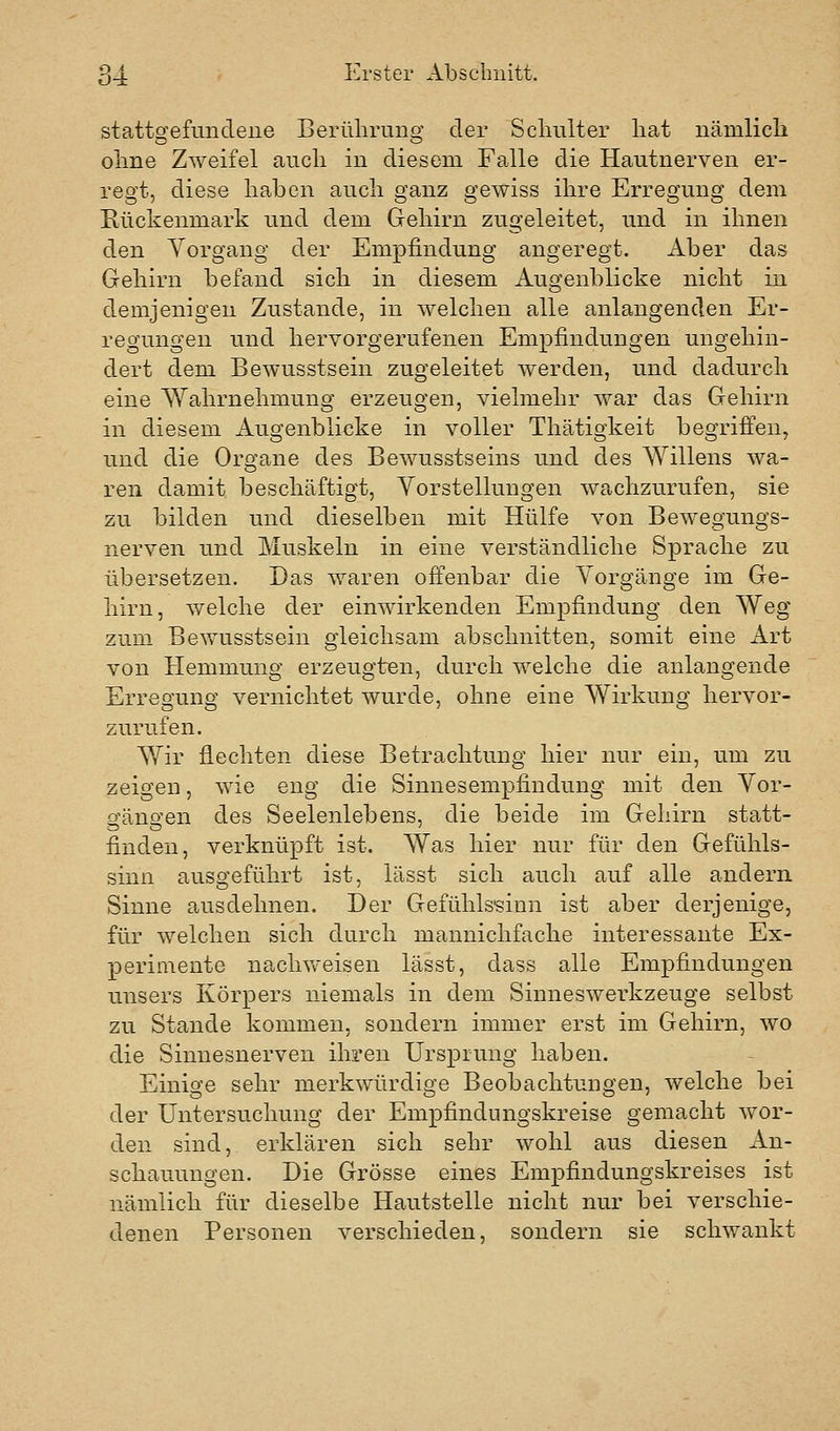 stattofefiindeiie Berüliruno; der Schulter hat nämlich ohne Zweifel auch in diesem Falle die Hautnerven er- regt, diese haben auch ganz gewiss ihre Erregung dem Hückenmark und dem Gehirn zugeleitet, und in ihnen den Vorgang der Empfindung angeregt. Aber das Gehirn befand sich in diesem Augenblicke nicht in demjenigen Zustande, in welchen alle anlangenden Er- regungen und hervorgerufenen Empfindungen ungehin- dert dem Bewusstsein zugeleitet werden, und dadurch eine Wahrnehmung erzeugen, vielmehr war das Gehirn in diesem Augenblicke in voller Thätigkeit begriffen, und die Organe des Bewusstseins und des Willens wa- ren damit beschäftigt, Vorstellungen wachzurufen, sie zu bilden und dieselben mit Hülfe von Bewegungs- nerven und Muskeln in eine verständliche Sprache zu übersetzen. Das waren offenbar die Vorgänge im Ge- hirn, welche der einwirkenden Empfindung den AVeg zum Bewusstsein gleichsam abschnitten, somit eine Art von Hemmung erzeugten, durch welche die anlangende Erregung vernichtet wurde, ohne eine Wirkung hervor- zurufen. Wir flechten diese Betrachtung hier nur ein, um zu zeigen, wie eng die Sinnesempfindung mit den Vor- o^äno'en des Seelenlebens, die beide im Gehirn statt- finden, verknüpft ist. Was hier nur für den Gefühls- sinn ausgeführt ist, lässt sich auch auf alle andern Sinne ausdehnen. Der Gefühlssinn ist aber derjenige, für welchen sich durch mannichfache interessante Ex- perimente naclnveisen lässt, dass alle Empfindungen unsers Körpers niemals in dem Sinneswerkzeuge selbst zu Stande kommen, sondern immer erst im Gehirn, wo die Sinnesnerven ihren Ursprung haben. Einige sehr merkwürdige Beobachtungen, welche bei der Untersuchung der Empfindungskreise gemacht wor- den sind, erklären sich sehr wohl aus diesen An- schauungen. Die Grösse eines Empfindungskreises ist nämlich für dieselbe Hautstelle nicht nur bei verschie- denen Personen verschieden, sondern sie schwankt