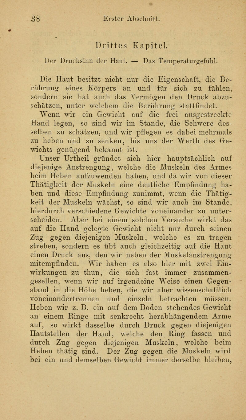 Drittes Kapitel. Der Drucksinn der Haut. — Das TeraperaturgefüM. Die Haut besitzt niclit nur die Eigenscliaft, die Be- rührung eines Körpers an und für sich zu fühlen, sondern sie hat auch das Yermögen den Druck abzu- schätzen, unter welchem die Berührung stattfindet. Wenn wir ein Gewicht auf die frei auso^estreckte Hand legen, so sind wir im Stande, die Schwere des- selben zu schätzen, und wir pflegen es dabei mehrmals zu heben und zu senken, bis uns der Werth des Gre- wichts genügend bekannt ist. Unser Urtheil gründet sich hier hauptsächlich auf diejenige Anstrengung, welche die Muskeln des Armes beim Heben aufzuwenden haben, und da wir von dieser Thätigkeit der Muskeln eine deutliche Empfindung ha- ben und diese Empfindung zunimmt, wenn die Thätig- keit der Muskeln wächst, so sind wir auch im Stande, hierdurch verschiedene Gewichte voneinander zu unter- scheiden. Aber bei einem solchen Yersuche wirkt das auf die Hand gelegte Gewicht nicht nur durch seinen Zug gegen diejenigen Muskeln, welche es zu tragen streben, sondern es übt auch gleichzeitig auf die Haut einen Druck aus, den wir neben der Muskelanstrengung mitempfinden. Wir haben es also hier mit zwei Ein- wirkungen zu thun, die sich fast immer zusammen- gesellen, wenn wir auf irgendeine Weise einen Gegen- stand in die Höhe heben, die wir aber wissenschaftlich voneinandertrennen und einzeln betrachten müssen. Heben wir z. B. ein auf dem Boden stehendes Gewicht an einem Ringe mit senkrecht herabhängendem Arme auf, so wirkt dasselbe durch Druck gegen diejenigen Hautstellen der Hand, welche den Ring fassen und durch Zug gegen diejenigen Muskeln, welche beim Heben thätig sind. Der Zusf efegen die Muskeln wird bei ein und demselben Gewicht immer derselbe bleiben,