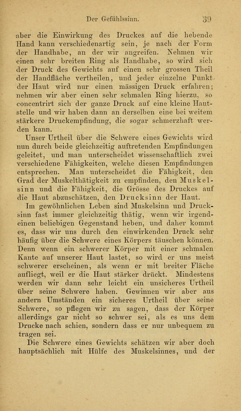 aber die Einwirkung des Druckes auf die hebende Hand kann verschiedenartig sein, je nach der Form der Handhabe, an der wir angreifen. Nehmen wir «inen sehr breiten Ring als Handhabe, so wird sich der Druck des Gewichts auf einen sehr grossen Theil der Handfläche vertheilen, und jeder einzelne Punkt der Haut wird nur einen massigen Druck erfahren; nehmen wir aber einen sehr schmalen Ring hierzu, so concentrirt sich der ganze Druck auf eine kleine Haut- stelle und wir haben dann an derselben eine bei weitem stärkere Druckempfindung, die sogar schmerzhaft wer- den kann. Unser Urtheil über die Schwere eines Gewichts ^\T.rd nun durch beide gleichzeitig auftretenden Empfindungen geleitet, und man unterscheidet wissenschaftlich zwei verschiedene Fähigkeiten, welche diesen Empfindungen entsprechen. Man unterscheidet die Fähigkeit, den Grad der Muskelthätigkeit zu empfinden, den Muskel- sinn und die Fähigkeit, die Grösse des Druckes auf die Haut abzuschätzen, den Druck sinn der Haut. Im gewöhnlichen Leben sind Muskelsinn und Druck- sinn fast immer gleichzeitig thätig, wenn wir irgend- einen beliebigen Gegenstand heben, und daher kommt €s, dass wir uns durch den einwirkenden Druck sehr häufig über die Schwere eines Körpers täuschen können. Denn wenn ein schwerer Körper mit einer schmalen Kante auf unserer Haut lastet, so wird er uns meist schwerer erscheinen, als wenn er mit breiter Fläche aufliegt, weil er die Haut stärker drückt. Mindestens Averden wir dann sehr leicht ein unsicheres Urtheil über seine Schwere haben. Gewinnen wir aber aus xindern Umständen ein sicheres Urtheil über seine Schwere, so pflegen wir zu sagen, dass der Körper allerdings gar nicht so schwer sei, als es uns dem Drucke nach schien, sondern dass er nur unbequem zu tragen sei. Die Schwere eines Gewichts schätzen wir aber doch hauptsächlich mit Hülfe des Muskelsinnes, und der