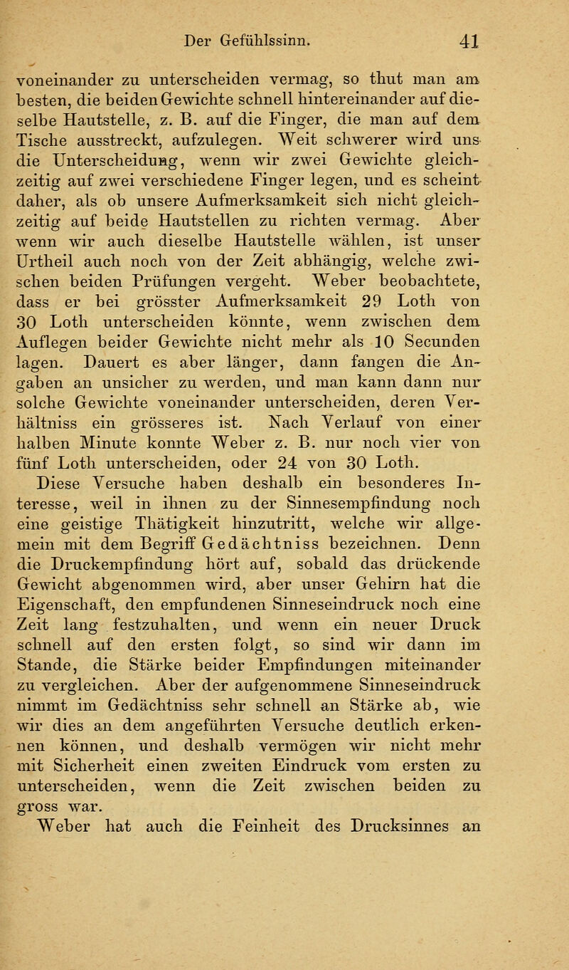 voneinander zu unterscheiden vermag, so thut man am besten, die beiden Gewichte schnell hintereinander auf die- selbe Hautstelle, z. B. auf die Finger, die man auf dem Tische ausstreckt, aufzulegen. Weit schwerer wird uns die Unterscheidung, wenn wir zwei Gewichte gleich- zeitig auf zwei verschiedene Finger legen, und es scheini daher, als ob unsere Aufmerksamkeit sich nicht gleich- zeitig auf beide Hautstellen zu richten vermag. Aber wenn wir auch dieselbe Hautstelle wählen, ist unser Urtheil auch noch von der Zeit abhängig, welche zwi- schen beiden Prüfungen vergeht. Weber beobachtete, dass er bei grösster Aufmerksamkeit 29 Loth von 30 Loth unterscheiden könnte, wenn zwischen dem Auflegen beider Gewichte nicht mehr als 10 Secunden lagen. Dauert es aber länger, dann fangen die An- gaben an unsicher zu werden, und man kann dann nur solche Gewichte voneinander unterscheiden, deren Ver- hältniss ein grösseres ist. Nach Yerlauf von einer halben Minute konnte Weber z. B. nur noch vier von fünf Loth unterscheiden, oder 24 von 30 Loth. Diese Versuche haben deshalb ein besonderes In- teresse, weil in ihnen zu der Sinnesempfindung noch eine geistige Thätigkeit hinzutritt, welche wir allge- mein mit dem Begriff Gedächtniss bezeichnen. Denn die Druckempfindung hört auf, sobald das drückende Gewicht abgenommen wird, aber unser Gehirn hat die Eigenschaft, den empfundenen Sinneseindruck noch eine Zeit lang festzuhalten, und wenn ein neuer Druck schnell auf den ersten folgt, so sind wir dann im Stande, die Stärke beider Empfindungen miteinander zu vergleichen. Aber der aufgenommene Sinneseindruck nimmt im Gedächtniss sehr schnell an Stärke ab, wie wir dies an dem angeführten Versuche deutlich erken- nen können, und deshalb vermögen wir nicht mehr mit Sicherheit einen zweiten Eindruck vom ersten zu unterscheiden, wenn die Zeit zwischen beiden zu gross war. Weber hat auch die Feinheit des Drucksinnes an