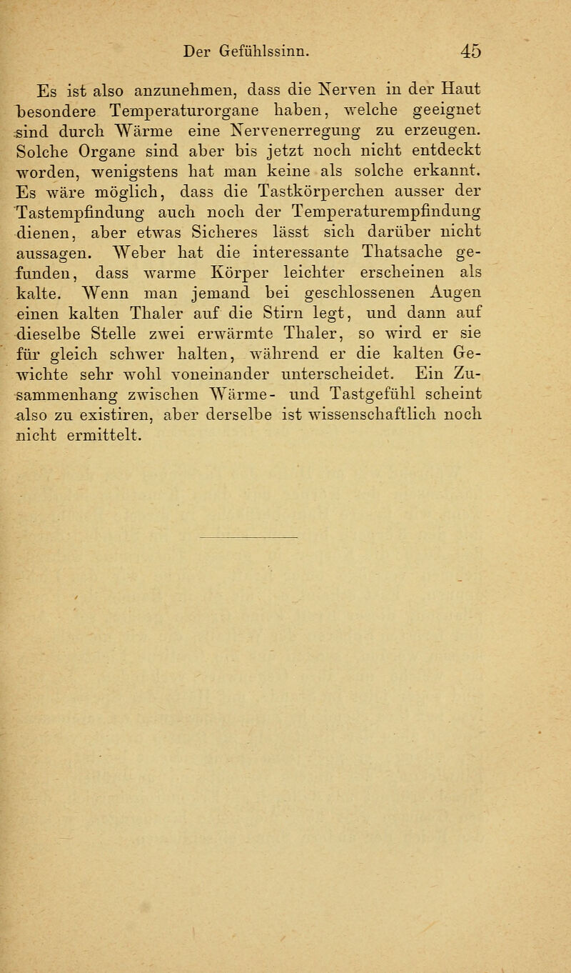 Es ist also anzunehmen, dass die Nerven in der Haut besondere Temperaturorgane haben, welche geeignet isind durch Wärme eine Nervenerregung zu erzeugen. Solche Organe sind aber bis jetzt noch nicht entdeckt worden, wenigstens hat man keine als solche erkannt. Es wäre möglich, dass die Tastkörperchen ausser der Tastempfindung auch noch der Temperaturempfindung dienen, aber etwas Sicheres lässt sich darüber nicht aussagen. Weber hat die interessante Thatsache ge- funden, dass warme Körper leichter erscheinen als kalte. Wenn man jemand bei geschlossenen Augen einen kalten Thaler auf die Stirn legt, und dann auf dieselbe Stelle zwei erwärmte Thaler, so wird er sie für gleich schwer halten, während er die kalten Ge- wichte sehr wohl voneinander unterscheidet. Ein Zu- sammenhang zwischen Wärme- und Tastgefühl scheint ^Iso zu existiren, aber derselbe ist wissenschaftlich noch nicht ermittelt.