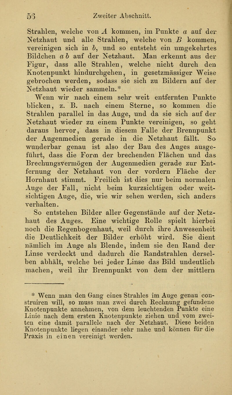 Strahlen, welche vou Ä kommen, im Punkte a auf der Netzhaut und alle Strahlen, welche von JB kommen, vereinigen sich in &, und so entsteht ein umgekehrtes Bildchen a h auf der Netzhaut. Man erkennt aus der Figur, dass alle Strahlen, welche nicht durch den Knotenpunkt hindurchgehen, in gesetzmässiger Weise gebrochen werden, sodass sie sich zu Bildern auf der Netzhaut wieder sammeln.* Wenn wir nach einem sehr weit entfernten Punkte blicken, z. B. nach einem Sterne, so kommen die Strahlen parallel in das Auge, und da sie sich auf der Netzhaut wieder zu einem Punkte vereinigen, so geht daraus hervor, dass in diesem Falle der Brennpunkt der Augenmedien gerade in die Netzhaut fällt. So wunderbar genau ist also der Bau des Auges ausge- führt, dass die Form der brechenden Flächen und das Brechungsvermögen der Augenmedien gerade zur Ent- fernung der Netzhaut von der vordem Fläche der Hornhaut stimmt. Freilich ist dies nur beim normalen Auge der Fall, nicht beim kurzsichtigen oder weit- sichtigen Auge, die, wie wir sehen werden, sich anders verhalten. So entstehen Bilder aller Gegenstände auf der Netz- haut des Auges. Eine wichtige Rolle spielt hierbei noch die Regenbogenhaut, weil durch ihre Anwesenheit die Deutlichkeit der Bilder erhöht wird. Sie dient nämlich im Auge als Blende, indem sie den Rand der Linse verdeckt und dadurch die Randstrahlen dersel- ben abhält, welche bei jeder Linse das Bild undeutlich machen, weil ihr Brennpunkt von dem der mittlem * Wenn man den Gang eines Strahles im Auge genau con- struiren will, so muss man zwei durch Rechnung gefundene Knotenpunkte annehmen, von dem leuchtenden Punkte eine Linie nach dem ersten Knotenpunkte ziehen und vom zwei- ten eine damit parallele nach der Netzhaut. Diese beiden Knotenpunkte liegen einander sehr nahe und können für die Praxis in einen vereiniget werden.