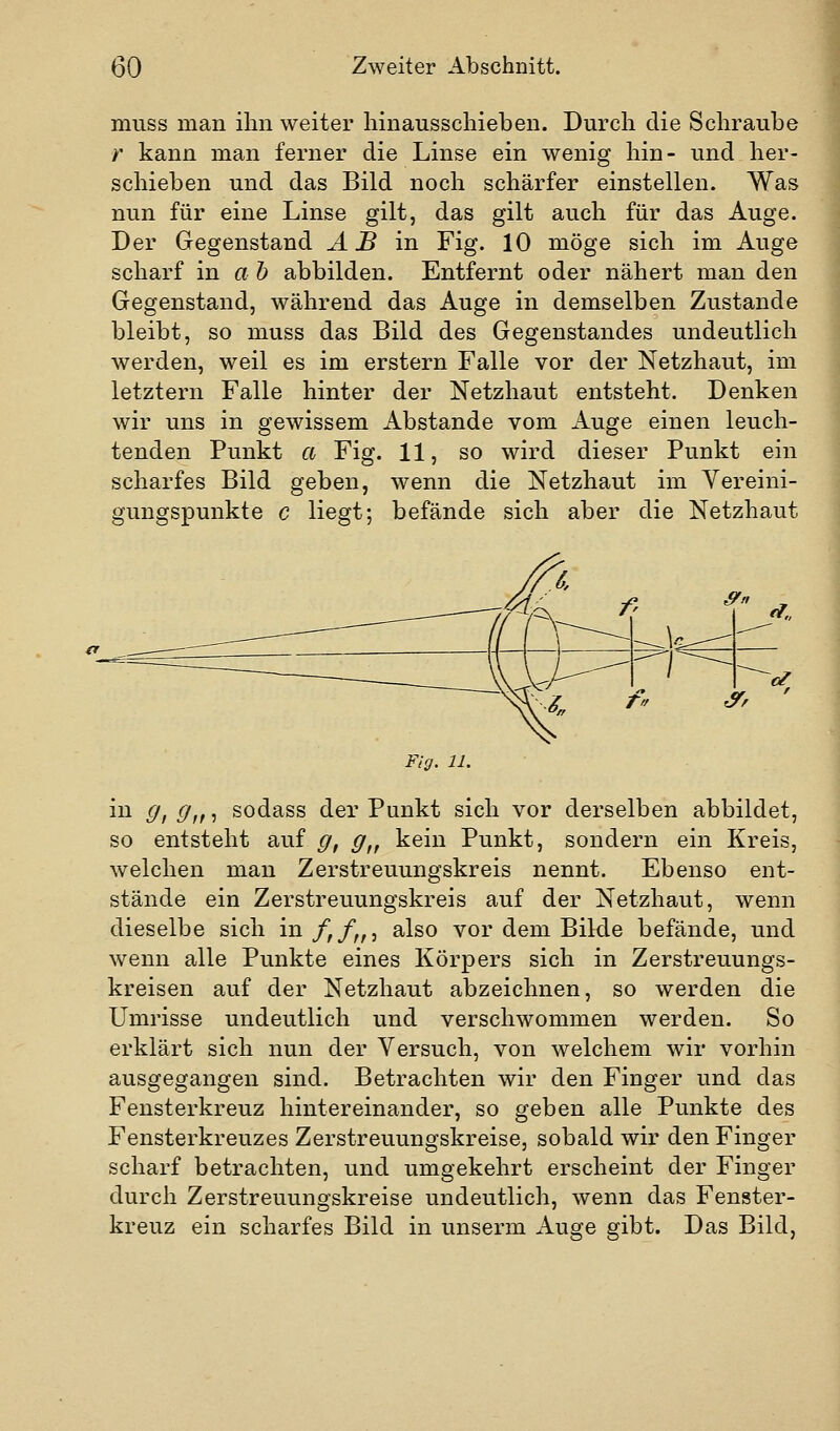 muss man iliii weiter hinausschieben. Durch die Schraube /' kann man ferner die Linse ein wenig hin- und her- schieben und das Bild noch schärfer einstellen. Was nun für eine Linse gilt, das gilt auch für das Auge. Der Gegenstand ^ ^ in Fig. 10 möge sich im Auge scharf in a h abbilden. Entfernt oder nähert man den Gegenstand, während das Auge in demselben Zustande bleibt, so muss das Bild des Gegenstandes undeutlich werden, weil es im erstem Falle vor der Netzhaut, im letztern Falle hinter der Netzhaut entsteht. Denken wir uns in gewissem Abstände vom Auge einen leuch- tenden Punkt a Fig. 11, so wird dieser Punkt ein scharfes Bild geben, wenn die Netzhaut im Vereini- gungspunkte c liegt; befände sich aber die Netzhaut Fig. 11. in g, g,f, sodass der Punkt sich vor derselben abbildet, so entsteht auf g, g,, kein Punkt, sondern ein Kreis, welchen man Zerstreuungskreis nennt. Ebenso ent- stände ein Zerstreuungskreis auf der Netzhaut, wenn dieselbe sich in/,/,,, also vor dem Bilde befände, und wenn alle Punkte eines Körpers sich in Zerstreuungs- kreisen auf der Netzhaut abzeichnen, so werden die Umrisse undeutlich und verschwommen werden. So erklärt sich nun der Versuch, von welchem wir vorhin ausgegangen sind. Betrachten wir den Finger und das Fensterkreuz hintereinander, so geben alle Punkte des Fensterkreuzes Zerstreuungskreise, sobald wir den Finger scharf betrachten, und umgekehrt erscheint der Finger durch Zerstreuungskreise undeutlich, wenn das Fenster- kreuz ein scharfes Bild in unserm Auge gibt. Das Bild,