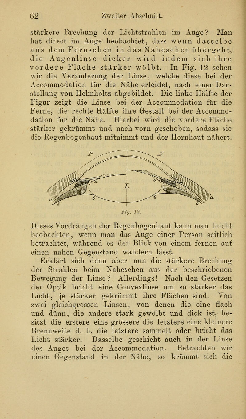 stärkere Brecliung der Liclitstralilen im Auge? Man hat direct im Auge beobachtet, dass wenn dasselbe aus dem Fernsehen in das Xahesehen übergeht, die Augenlinse dicker wird indem sich ihre vordere Fläche stärker wölbt. In Fig. 12 sehen wir die Veränderung der Linse, welche diese bei der Accommodation für die Nähe erleidet, nach einer Dar- stellung von Helmholtz abgebildet. Die linke Hälfte der Figur zeigt die Linse bei der Accommodation für die Ferne, die rechte Hälfte ihre Gestalt bei der Accommo- dation für die Nähe. Hierbei wird die vordere Fläche stärker gekrümmt und nach vorn geschoben, sodass sie die Regenbogenhaut mitnimmt und der Hornhaut nähert. Fkj. 12. Dieses Vordrängen der Regenbogenhaut kann man leicht beobachten, wenn man das Auge einer Person seitlich betrachtet, während es den Blick von einem fernen auf einen nahen Gegenstand wandern lässt. Erklärt sich denn aber nun die stärkere Brechung der Strahlen beim Nahesehen aus der beschriebenen Bewegung der Linse? Allerdings! Nach den Gesetzen der Optik bricht eine Convexlinse um so stärker das Licht, je stärker gekrümmt ihre Flächen sind. Von zwei gleichgrossen Linsen, von denen die eine flach und dünn, die andere stark gewölbt und dick ist, be- sitzt die erstere eine grössere die letztere eine kleinere Brennweite d. h. die letztere sammelt oder bricht das Licht stärker. Dasselbe geschieht auch in der Linse des Auges bei der Accommodation. Betrachten wir einen Gegenstand in der Nähe, so krümmt sich die