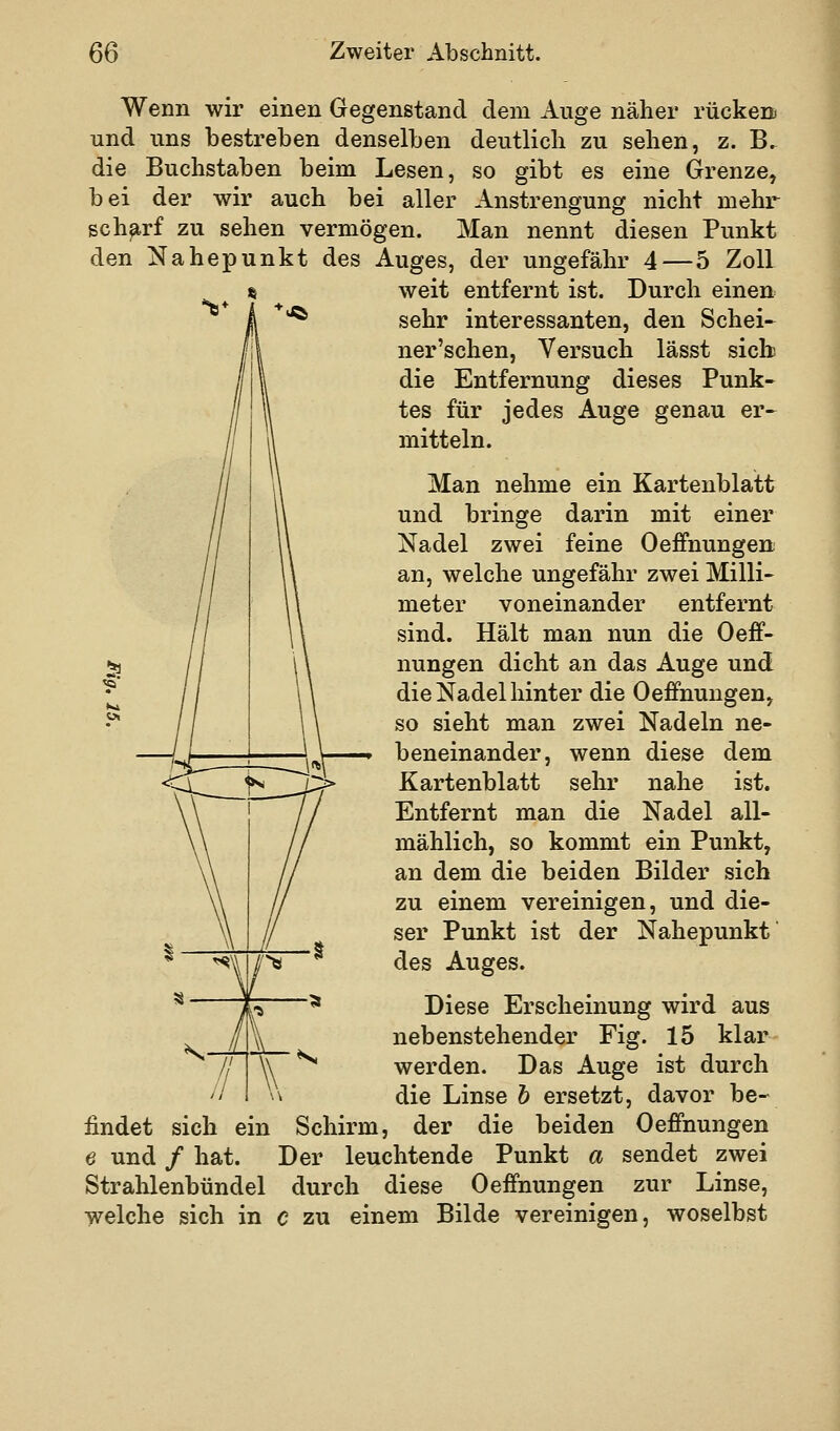 Wenn wir einen Gegenstand dem Auge näher rücken« und uns bestreben denselben deutlich zu sehen, z. B. die Buchstaben beim Lesen, so gibt es eine Grenze, bei der wir auch bei aller Anstrengung nicht mehr schärf zu sehen vermögen. Man nennt diesen Punkt den Nahepunkt des Auges, der ungefähr 4 — 5 Zoll « weit entfernt ist. Durch einen '^ sehr interessanten, den Schei- ner'schen, Versuch lässt sich die Entfernung dieses Punk- tes für jedes Auge genau er- mitteln. Man nehme ein Kartenblatt und bringe darin mit einer Nadel zwei feine Oeffnungen an, welche ungefähr zwei Milli- meter voneinander entfernt sind. Hält man nun die Oeff- nungen dicht an das Auge und die Nadel hinter die Oeffnungen, so sieht man zwei Nadeln ne- beneinander, wenn diese dem Kartenblatt sehr nahe ist. Entfernt man die Nadel all- mählich, so kommt ein Punkt, an dem die beiden Bilder sich zu einem vereinigen, und die- ser Punkt ist der Nahepunkt des Auges. Diese Erscheinung wird aus nebenstehender Fig. 15 klar werden. Das Auge ist durch die Linse b ersetzt, davor be- findet sich ein Schirm, der die beiden Oeffnungen e und / hat. Der leuchtende Punkt a sendet zwei Strahlenbündel durch diese Oeffnungen zur Linse, welche sich in c zu einem Bilde vereinigen, woselbst 5«