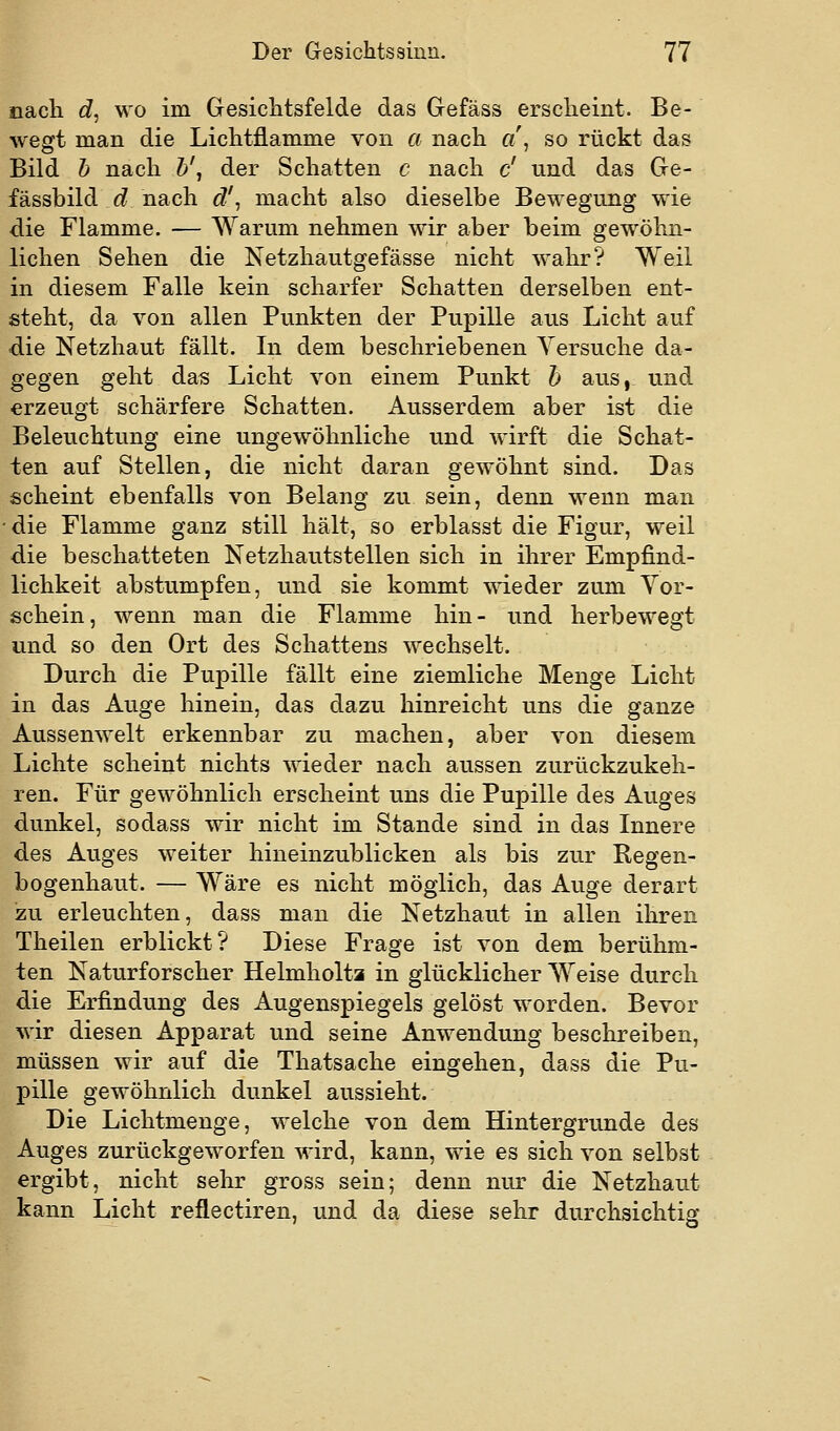 nach c?, wo im Gesichtsfelde das Gefäss erscheint. Be- wegt man die Lichtflamme von a nach a\ so rückt das Bild h nach h\ der Schatten c nach c' und das Ge- fässbild 6? nach d'^ macht also dieselbe Bewegung wie die Flamme. — Warum nehmen wir aber beim gewöhn- lichen Sehen die N^etzhautgefässe nicht wahr? Weil in diesem Falle kein scharfer Schatten derselben ent- steht, da von allen Punkten der Pupille aus Licht auf die Netzhaut fällt. In dem beschriebenen Versuche da- gegen geht das Licht von einem Punkt h aus,, und erzeugt schärfere Schatten. Ausserdem aber ist die Beleuchtung eine ungewöhnliche und wirft die Schat- ten auf Stellen, die nicht daran gewöhnt sind. Das scheint ebenfalls von Belang zu sein, denn wenn man die Flamme ganz still hält, so erblasst die Figur, weil die beschatteten Netzhautstellen sich in ihrer Empfind- lichkeit abstumpfen, und sie kommt 'vsT.eder zum Vor- schein, wenn man die Flamme hin- und herbewegt und so den Ort des Schattens wechselt. Durch die Pupille fällt eine ziemliche Menge Licht in das Auge hinein, das dazu hinreicht uns die ganze Aussenwelt erkennbar zu machen, aber von diesem Lichte scheint nichts wieder nach aussen zurückzukeh- ren. Für gewöhnlich erscheint uns die Pupille des Auges dunkel, sodass wir nicht im Stande sind in das Innere des Auges weiter hineinzublicken als bis zur Regen- bogenhaut. — Wäre es nicht möglich, das Auge derart zu erleuchten, dass man die Netzhaut in allen ihren Theilen erblickt? Diese Frage ist von dem berühm- ten Naturforscher Helmholta in glücklicher Weise durch die Erfindung des Augenspiegels gelöst worden. Bevor wir diesen Apparat und seine Anwendung beschreiben, müssen wir auf die Thatsache eingehen, dass die Pu- pille gewöhnlich dunkel aussieht. Die Lichtmenge, welche von dem Hintergrunde des Auges zurückgeworfen wird, kann, wie es sich von selbst ergibt, nicht sehr gross sein; denn nur die Netzhaut kann Licht reflectiren, und da diese sehr durchsichtig