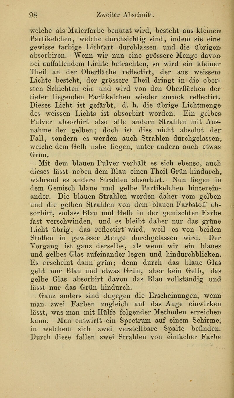 welche als Malerfarbe benutzt wird, besteht aus kleineo Partikelchen, welche clurchsicbtig sind, indem sie eine gewisse farbige Lichtart durchlassen und die übrigen absorbiren. Wenn wir nun eine grössere Menge davon bei auffallendem Lichte betrachten, so wird ein kleiner Tlieil an der Oberfläche reflectirt, der aus weissem Lichte besteht, der grössere Theil dringt in die ober- sten Schichten ein und wird von den Oberflächen der tiefer liegenden Partikelchen wieder zurück reflectirt. Dieses Licht ist gefärbt, d. h. die übrige Lichtmenge des weissen Lichts ist absorbirt worden. Ein gelbes Pulver absorbirt also alle andern Strahlen mit Aus- nahme der gelben; doch ist dies nicht absolut der Fall, sondern es werden auch Strahlen durchgelassen^ Avelche dem Gelb nahe liegen, unter andern auch etwas Grün. Mit dem blauen Pulver verhält es sich ebenso, auch dieses lässt neben dem Blau einen Theil Grün hindurch,, während es andere Strahlen absorbirt. Nun liegen in dem Gemisch blaue und gelbe Partikelchen hinterein- ander. Die blauen Strahlen werden daher vom gelben und die gelben Strahlen von dem blauen Farbstoff ab- sorbirt, sodass Blau und Gelb in der gemischten Farbe fast verschwinden, und es bleibt daher nur das grüne Licht übrig, das reflectirt'wird, weil es von beiden Stoffen in gewisser Menge durchgelassen wird. Der Vorgang ist ganz derselbe, als wenn wir ein blaues und gelbes Glas aufeinander legen und hindurchblicken. Es erscheint dann grün; denn durch das blaue Glas geht nur Blau und etwas Grün, aber kein Gelb, das gelbe Glas absorbirt davon das Blau vollständig und lässt nur das Grün hindurch. Ganz anders sind dagegen die Erscheinungen, wenn man zwei Farben zugleich auf das Auge einwirken lässt, was man mit Hülfe folgender Methoden erreichen kann. Man entwirft ein Spectrum auf einem Schirme, in welchem sich zwei verstellbare Spalte befinden. Durch diese fallen zwei Strahlen von einfacher Farbe