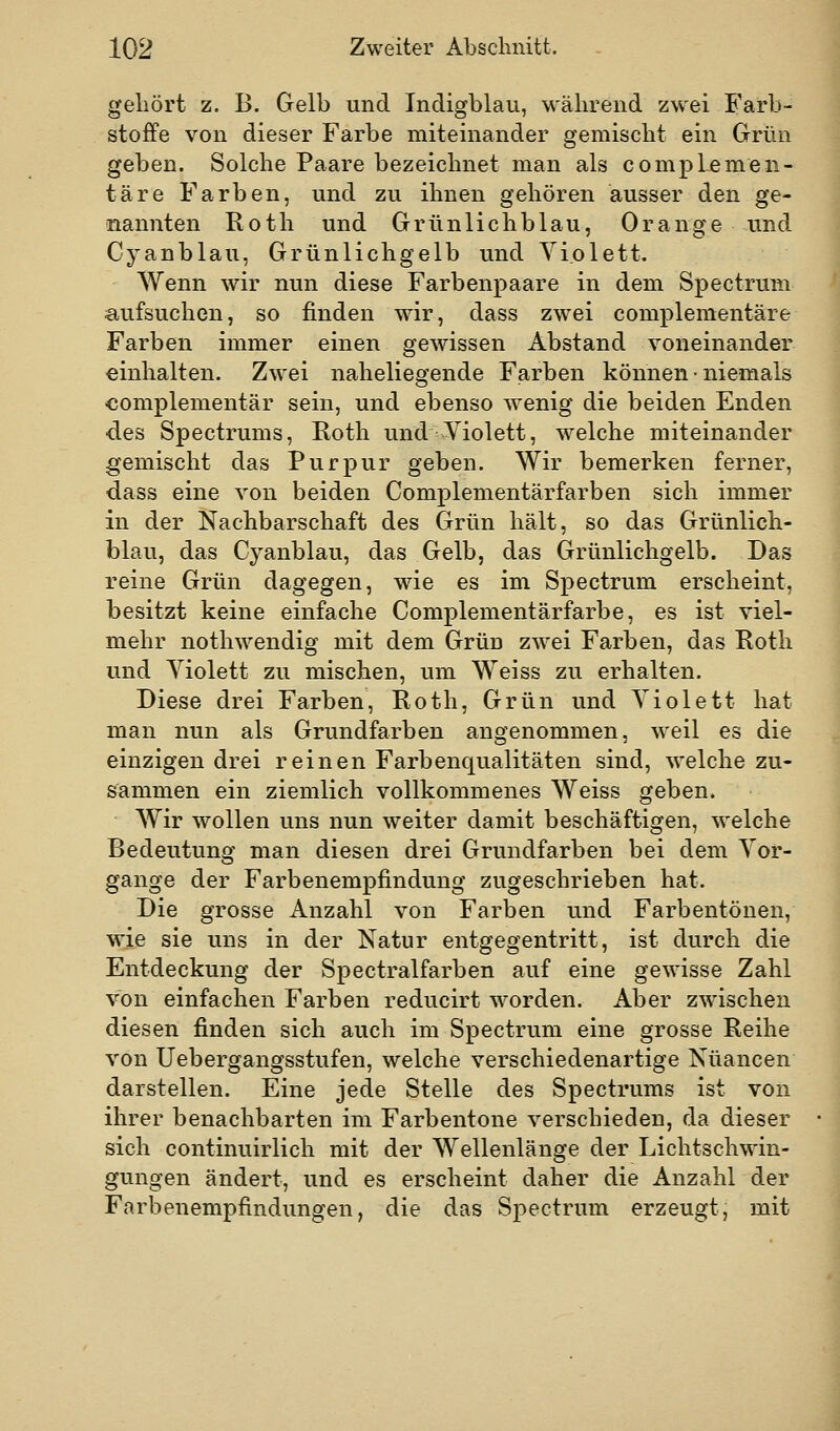 geliört z. B. Gelb und Indigblau, während zwei Farb- stoffe von dieser Farbe miteinander gemischt ein Grün geben. Solche Paare bezeichnet man als complemen- täre Farben, und zu ihnen gehören ausser den ge- nannten Roth und Grünlichblau, Orange und Cyanblau, Grünlichgelb und Violett. Wenn wir nun diese Farbenpaare in dem Spectrum aufsuchen, so finden wir, dass zwei complementäre Farben immer einen gewissen Abstand voneinander einhalten. Zwei naheliegende Farben können • niemals complementär sein, und ebenso Avenig die beiden Enden des Spectrums, Roth und Violett, welche miteinander gemischt das Purpur geben. Wir bemerken ferner, dass eine von beiden Complementärfarben sich immer in der Nachbarschaft des Grün hält, so das Grünlich- blau, das Cyanblau, das Gelb, das Grünlichgelb. Das reine Grün dagegen, wie es im Spectrum erscheint, besitzt keine einfache Complementärfarbe, es ist viel- mehr nothwendig mit dem Grün zwei Farben, das Roth und Yiolett zu mischen, um Weiss zu erhalten. Diese drei Farben, Roth, Grün und Violett hat man nun als Grundfarben angenommen, weil es die einzigen drei reinen Farbenqualitäten sind, welche zu- sammen ein ziemlich vollkommenes Weiss geben. Wir wollen uns nun weiter damit beschäftigen, welche Bedeutung man diesen drei Grundfarben bei dem Vor- gange der Farbenempfindung zugeschrieben hat. Die grosse Anzahl von Farben und Farbentönen, wie sie uns in der Natur entgegentritt, ist durch die Entdeckung der Spectralfarben auf eine gewisse Zahl von einfachen Farben reducirt worden. Aber zwischen diesen finden sich auch im Spectrum eine grosse Reihe von Uebergangsstufen, welche verschiedenartige Nuancen darstellen. Eine jede Stelle des Spectrums ist von ihrer benachbarten im Farbentone verschieden, da dieser sich continuirlich mit der Wellenlänge der Lichtschwin- gungen ändert, und es erscheint daher die Anzahl der Farbenempfindungen, die das Spectrum erzeugt, mit