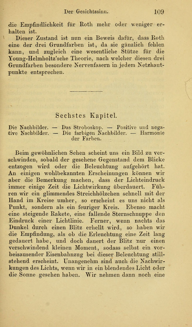 die Empfindlichkeit für Eoth mehr oder weniger er- halten ist. Dieser Zustand ist nun ein Beweis dafür, dass Roth eine der drei Grundfarben ist, da sie gänzlich fehlen kann, und zugleich eine wesentliche Stütze für die Young-Helmholtz'sche Theorie, nach welcher diesen drei Grundfarben besondere Nervenfasern in jedem Netzhaut- punkte entsprechen. Sechstes Kapitel. Die Nachbilder. — Das Stroboskop. — Positive und nega- tive Nachbilder. — Die farbigen Nachbilder. — Harmonie der Farben. Beim gewöhnlichen Sehen scheint uns ein Bild zu ver- schwinden, sobald der gesehene Gegenstand dem Blicke ■entzogen wird oder die Beleuchtung aufgehört hat. An einigen w^ohlbekannten Erscheinungen können wir aber die Bemerkung machen, dass der Lichteindruck immer einige Zeit die Lichtwirkung überdauert. Füh- ren wir ein glimmendes Streichhölzchen schnell mit der Hand im Kreise umher, so erscheint es uns nicht als Punkt, sondern als ein feuriger Kreis. Ebenso macht eine steigende Rakete, eine fallende Sternschnuppe den Eindruck einer Lichtlinie. Ferner, wenn nachts das Dunkel durch einen Blitz erhellt wird, so haben wir die Empfindung, als ob die Erleuchtung eine Zeit lang gedauert habe, und doch dauert der Blitz nur einen verschwindend kleinen Moment, sodass selbst ein vor- beisausender Eisenbahnzug bei dieser Beleuchtung still- stehend erscheint. Unangenehm sind auch die Nachwir- kungen des Lichts, wenn wir in ein blendendes Licht oder die Sonne gesehen haben. Wir nehmen dann noch eine